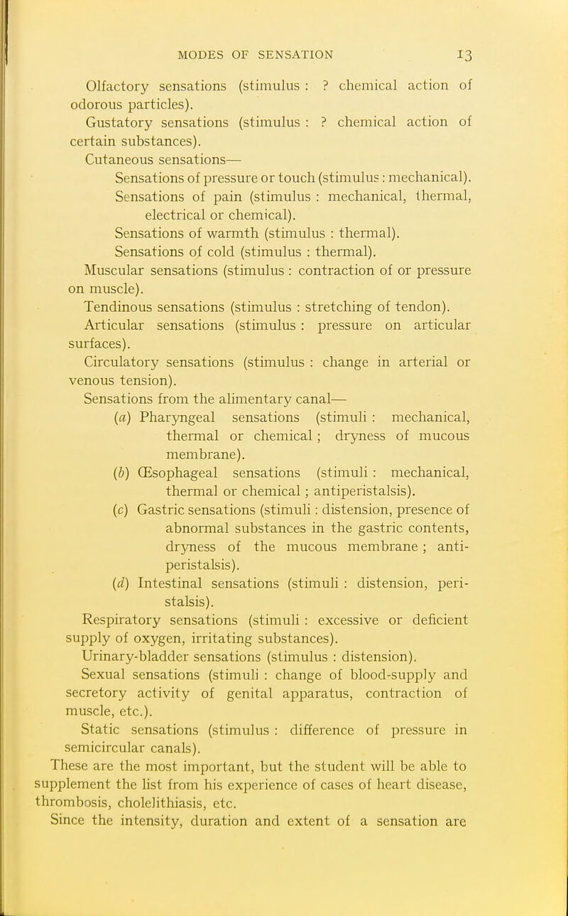 Olfactory sensations (stimulus : ? chemical action of odorous particles). Gustatory sensations (stimulus : ? chemical action of certain substances). Cutaneous sensations— Sensations of pressure or touch (stimulus: mechanical). Sensations of pain (stimulus : mechanical, thermal, electrical or chemical). Sensations of warmth (stimulus : thermal). Sensations of cold (stimulus : thermal). Muscular sensations (stimulus : contraction of or pressure on muscle). Tendinous sensations (stimulus : stretching of tendon). Articular sensations (stimulus : pressure on articular surfaces). Circulatory sensations (stimulus : change in arterial or venous tension). Sensations from the alimentary canal— (a) Pharyngeal sensations (stimuli : mechanical, thermal or chemical; dryness of mucous membrane). (b) (Esophageal sensations (stimuli : mechanical, thermal or chemical; antiperistalsis). (c) Gastric sensations (stimuh : distension, presence of abnormal substances in the gastric contents, dryness of the mucous membrane ; anti- peristalsis). {d) Intestinal sensations (stimuli : distension, peri- stalsis). Respiratory sensations (stimuli : excessive or deficient supply of oxygen, irritating substances). Urinary-bladder sensations (stimulus : distension). Sexual sensations (stimuli : change of blood-supply and secretory activity of genital apparatus, contraction of muscle, etc.). Static sensations (stimulus : difference of pressure in semicircular canals). These are the most important, but the student will be able to supplement the hst from his experience of cases of heart disease, thrombosis, cholelithiasis, etc. Since the intensity, duration and extent of a sensation are