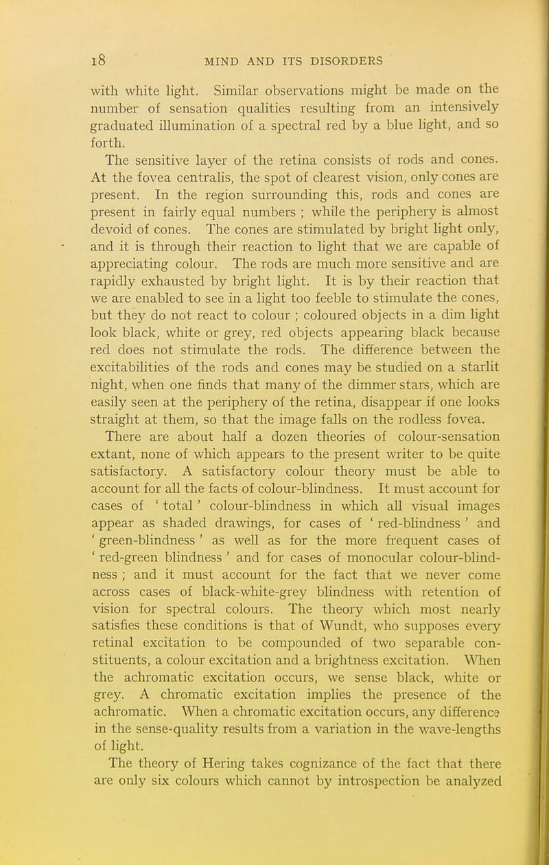with white light. Similar observations might be made on the number of sensation qualities resulting from an intensively graduated illumination of a spectral red by a blue light, and so forth. The sensitive layer of the retina consists of rods and cones. At the fovea centralis, the spot of clearest vision, only cones are present. In the region surrounding this, rods and cones are present in fairly equal numbers ; while the periphery is almost devoid of cones. The cones are stimulated by bright light only, and it is through their reaction to light that we are capable of appreciating colour. The rods are much more sensitive and are rapidly exhausted by bright light. It is by their reaction that we are enabled to see in a light too feeble to stimulate the cones, but they do not react to colour ; coloured objects in a dim light look black, white or grey, red objects appearing black because red does not stimulate the rods. The difference between the excitabilities of the rods and cones may be studied on a starlit night, when one finds that many of the dimmer stars, which are easily seen at the periphery of the retina, disappear if one looks straight at them, so that the image falls on the rodless fovea. There are about half a dozen theories of colour-sensation extant, none of which appears to the present writer to be quite satisfactory. A satisfactory colour theory must be able to account for aU the facts of colour-blindness. It must account for cases of ' total' colour-blindness in which aU visual images appear as shaded drawings, for cases of ' red-blindness ' and ' green-blindness ' as well as for the more frequent cases of ' red-green blindness ' and for cases of monocular colour-blind- ness ; and it must account for the fact that we never come across cases of black-white-grey blindness with retention of vision for spectral colours. The theory which most nearly satisfies these conditions is that of Wundt, who supposes every retinal excitation to be compounded of two separable con- stituents, a colour excitation and a brightness excitation. When the achromatic excitation occurs, we sense black, white or grey. A chromatic excitation implies the presence of the achromatic. When a chromatic excitation occurs, any difference in the sense-quality results from a variation in the wave-lengths of light. The theory of Hering takes cognizance of the fact that there are only six colours which cannot by introspection be analyzed