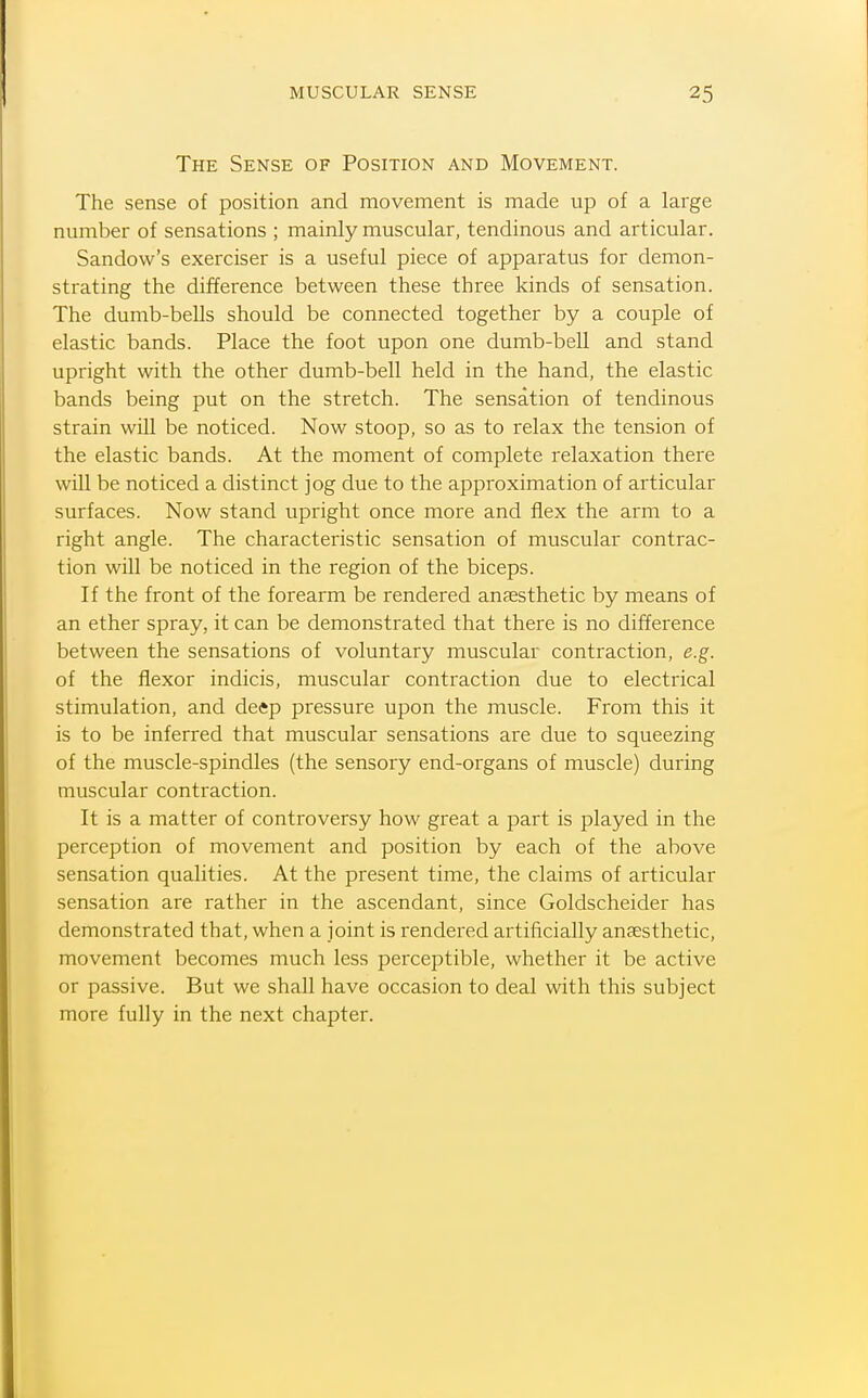 The Sense of Position and Movement. The sense of position and movement is made up of a large number of sensations ; mainly muscular, tendinous and articular. Sandow's exerciser is a useful piece of apparatus for demon- strating the difference between these three kinds of sensation. The dumb-bells should be connected together by a couple of elastic bands. Place the foot upon one dumb-bell and stand upright with the other dumb-bell held in the hand, the elastic bands being put on the stretch. The sensation of tendinous strain will be noticed. Now stoop, so as to relax the tension of the elastic bands. At the moment of complete relaxation there wiU be noticed a distinct jog due to the approximation of articular surfaces. Now stand upright once more and flex the arm to a right angle. The characteristic sensation of muscular contrac- tion will be noticed in the region of the biceps. If the front of the forearm be rendered anaesthetic by means of an ether spray, it can be demonstrated that there is no difference between the sensations of voluntary muscular contraction, e.g. of the flexor indicis, muscular contraction due to electrical stimulation, and deep pressure upon the muscle. From this it is to be inferred that muscular sensations are due to squeezing of the muscle-spindles (the sensory end-organs of muscle) during muscular contraction. It is a matter of controversy how great a part is played in the perception of movement and position by each of the above sensation qualities. At the present time, the claims of articular sensation are rather in the ascendant, since Goldscheider has demonstrated that, when a joint is rendered artificially anaesthetic, movement becomes much less perceptible, whether it be active or passive. But we shall have occasion to deal with this subject more fully in the next chapter.