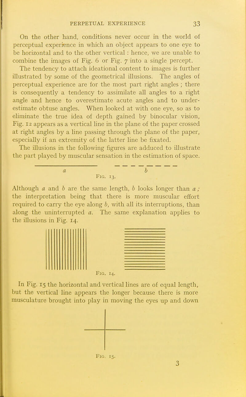 On the other hand, conditions never occur in the world of perceptual experience in which an object appears to one eye to be horizontal and to the other vertical : hence, we are unable to combine the images of Fig. 6 or Fig. 7 into a single percept. The tendency to attach ideational content to images is further illustrated by some of the geometrical illusions. The angles of perceptual experience are for the most part right angles ; there is consequently a tendency to assimilate all angles to a right angle and hence to overestimate acute angles and to under- estimate obtuse angles. When looked at with one eye, so as to eliminate the true idea of depth gained by binocular vision. Fig. 12 appears as a vertical line in the plane of the paper crossed at right angles by a line passing through the plane of the paper, especially if an extremity of the latter line be fixated. The illusions in the following figures are adduced to illustrate the part played by muscular sensation in the estimation of space. Fig. 13. Although a and b are the same length, b looks longer than a ; the interpretation being that there is more muscular effort required to carry the eye along b, with all its interruptions, than along the uninterrupted a. The same explanation applies to the illusions in Fig. 14. Fig. 14. In Fig. 15 the horizontal and vertical lines are of equal length, but the vertical line appears the longer because there is more musculature brought into play in moving the eyes up and down Fig. 15. 3