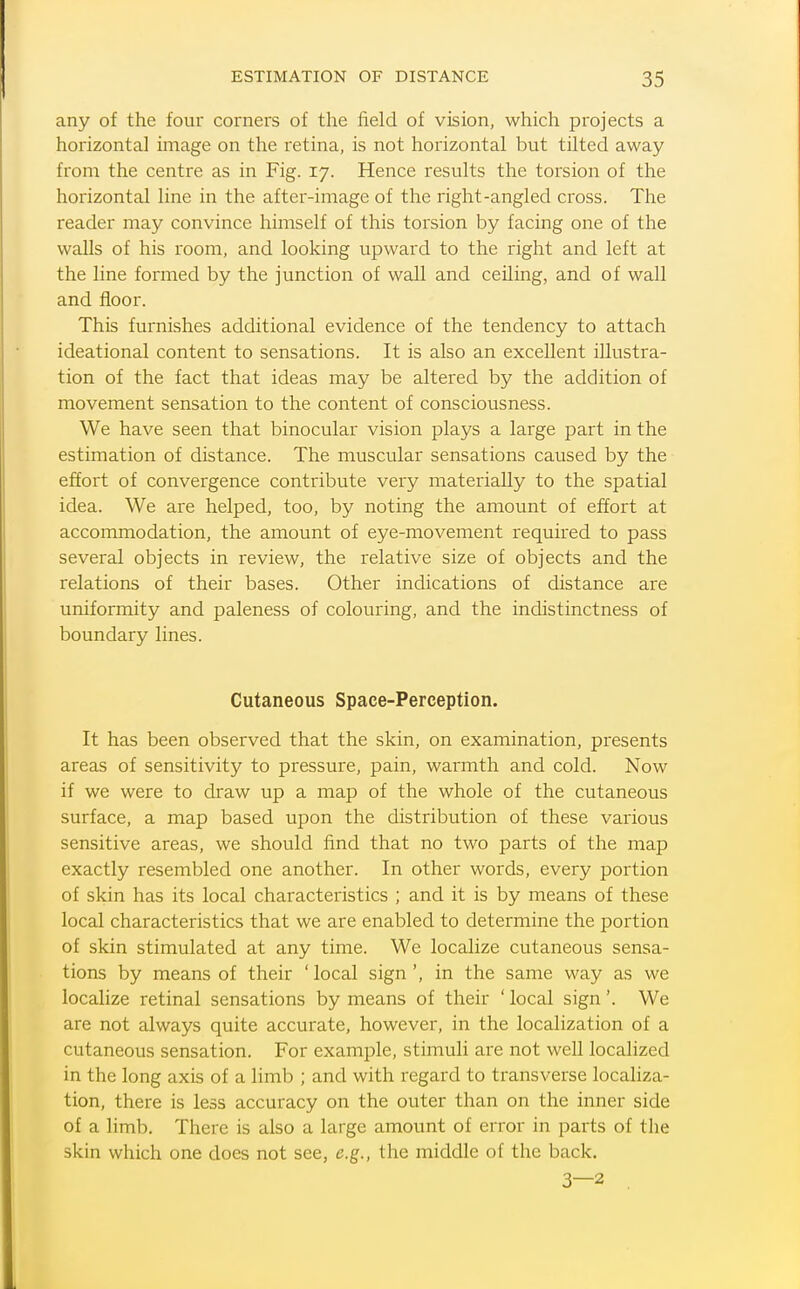 any of the four corners of the field of vision, which projects a horizontal image on the retina, is not horizontal but tilted away from the centre as in Fig. 17. Hence results the torsion of the horizontal line in the after-image of the right-angled cross. The reader may convince himself of this torsion by facing one of the walls of his room, and looking upward to the right and left at the line formed by the junction of wall and ceiling, and of wall and floor. This furnishes additional evidence of the tendency to attach ideational content to sensations. It is also an excellent illustra- tion of the fact that ideas may be altered by the addition of movement sensation to the content of consciousness. We have seen that binocular vision plays a large part in the estimation of distance. The muscular sensations caused by the effort of convergence contribute very materially to the spatial idea. We are helped, too, by noting the amount of effort at accommodation, the amount of eye-movement required to pass several objects in review, the relative size of objects and the relations of their bases. Other indications of distance are uniformity and paleness of colouring, and the indistinctness of boundary lines. Cutaneous Space-Perception. It has been observed that the skin, on examination, presents areas of sensitivity to pressure, pain, warmth and cold. Now if we were to draw up a map of the whole of the cutaneous surface, a map based upon the distribution of these various sensitive areas, we should find that no two parts of the map exactly resembled one another. In other words, every portion of skin has its local characteristics ; and it is by means of these local characteristics that we are enabled to determine the portion of skin stimulated at any time. We localize cutaneous sensa- tions by means of their ' local sign', in the same way as we localize retinal sensations by means of their ' local sign'. We are not always quite accurate, however, in the localization of a cutaneous sensation. For example, stimuli are not well localized in the long axis of a limb ; and with regard to transverse localiza- tion, there is less accuracy on the outer than on the inner side of a limb. There is also a large amount of error in parts of the skin which one does not see, e.g., the middle of the back. 3—2 .