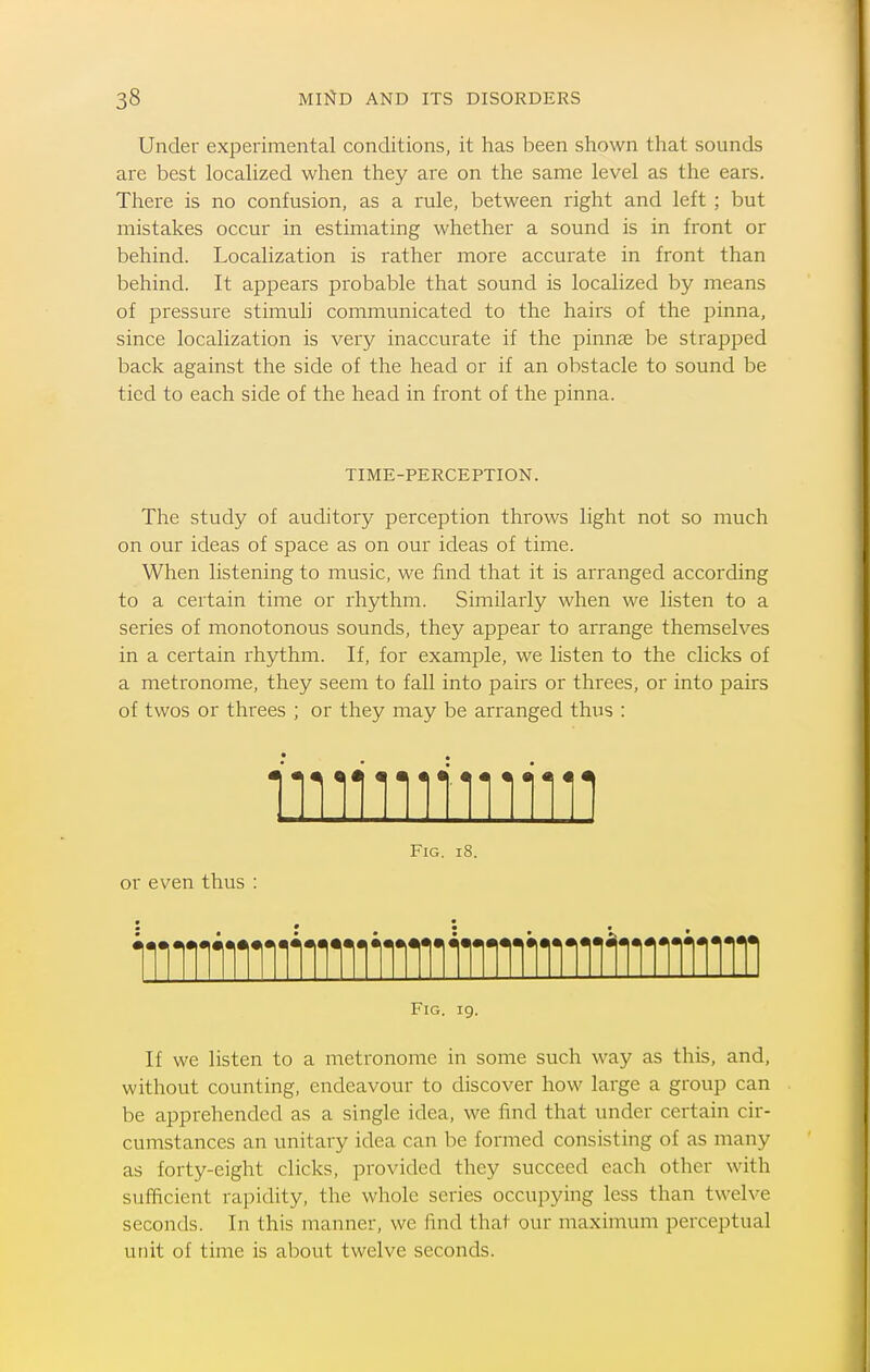 Under experimental conditions, it has been shown that sounds are best locahzed when they are on the same level as the ears. There is no confusion, as a rule, between right and left ; but mistakes occur in estimating whether a sound is in front or behind. Localization is rather more accurate in front than behind. It appears probable that sound is localized by means of pressure stimuli communicated to the hairs of the pinna, since localization is very inaccurate if the pinnae be strapped back against the side of the head or if an obstacle to sound be tied to each side of the head in front of the pinna. TIME-PERCEPTION. The study of auditory perception throws light not so much on our ideas of space as on our ideas of time. When listening to music, we find that it is arranged according to a certain time or rhythm. Similarly when we listen to a series of monotonous sounds, they appear to arrange themselves in a certain rhythm. If, for example, we listen to the clicks of a metronome, they seem to fall into pairs or threes, or into pairs of twos or threes ; or they may be arranged thus : Fig. li or even thus : iiiiiiiniiiiiiiiiiiiiiiiniinniiiiiiiiin Fig. 19, If we listen to a metronome in some such way as this, and, without counting, endeavour to discover how large a group can be apprehended as a single idea, we find that under certain cir- cumstances an unitary idea can be formed consisting of as many as forty-eight clicks, provided they succeed each other with sufficient rapidity, the whole series occupying less than twelve seconds. In this manner, we find that our maximum perceptual unit of time is about twelve seconds.