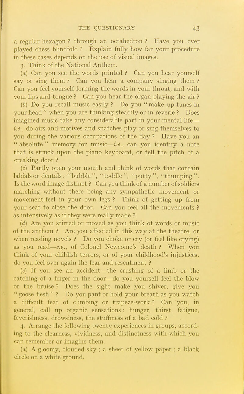 a regular hexagon ? through an octahedron ? Have you over played chess blindfold ? Explain fully how far your procedure in these cases depends on the use of visual images. 3. Think of the National Anthem. {a) Can you see the words printed ? Can you hear yourself say or sing them ? Can you hear a company singing them ? Can you feel yourself forming the words in your throat, and with your lips and tongue ? Can you hear the organ playing the air ? {b) Do you recall music easily ? Do you make up tunes in your head  when you are thinking steadily or in reverie ? Does imagined music take any considerable part in your mental life— i.e., do airs and motives and snatches play or sing themselves to you during the various occupations of the day ? Have you an  absolute  memory for music—i.e., can you identify a note that is struck upon the piano keyboard, or tell the pitch of a creaking door ? (c) Partly open your mouth and think of words that contain labials or dentals: bubble, toddle, putty, thumping. Is the word image distinct ? Can you think of a number of soldiers marching without there being any sympathetic movement or movement-feel in your own legs ? Think of getting up from your seat to close the door. Can you feel all the movements ? as intensively as if they were really made ? {d) Are you stirred or moved as you think of words or music of the anthem ? Are you af?ected in this way at the theatre, or when reading novels ? Do you choke or cry (or feel like crying) as you read—e.g., of Colonel Newcome's death ? When you think of your childish terrors, or of your childhood's injustices, do you feel over again the fear and resentment ? {e) If you see an accident—the crushing of a limb or the catching of a finger in the door—do you yourself feel the blow or the bruise ? Does the sight make you shiver, give you  goose flesh  ? Do you pant or hold your breath as you watch a difficult feat of climbing or trapeze-work ? Can you, in general, call up organic sensations : hunger, thirst, fatigue, feverishness, drowsiness, the stuffiness of a bad cold ? 4. Arrange the following twenty experiences in groups, accord- ing to the clearness, vividness, and distinctness with which you can remember or imagine them. (a) A gloomy, clouded sky ; a sheet of yellow paper ; a black circle on a white ground.