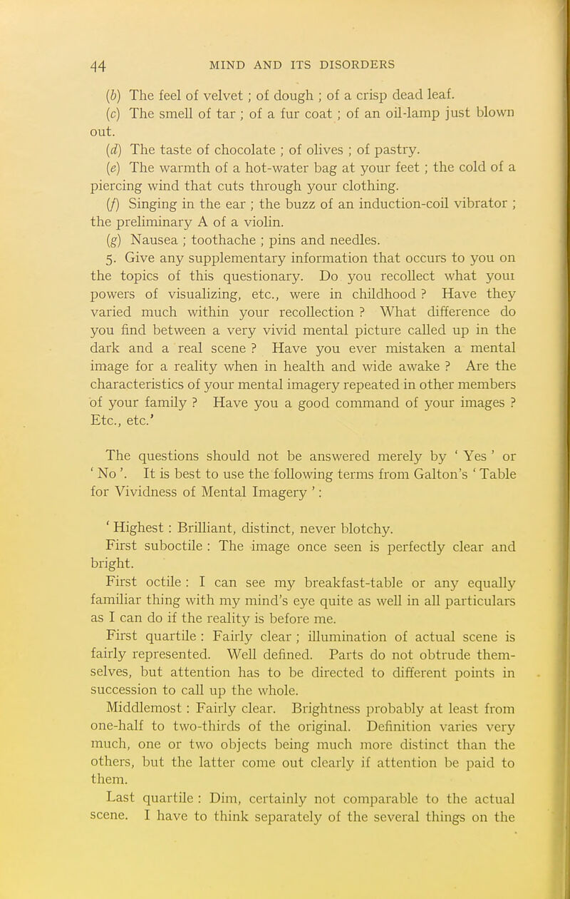 {b) The feel of velvet; of dough ; of a crisp dead leaf, (c) The smeU of tar ; of a fur coat ; of an oil-lamp just blown out. {d) The taste of chocolate ; of olives ; of pastry. [e] The warmth of a hot-water bag at your feet; the cold of a piercing wind that cuts through your clothing. (/) Singing in the ear ; the buzz of an induction-coil vibrator ; the preliminary A of a violin. (g) Nausea ; toothache ; pins and needles. 5. Give any supplementary information that occurs to you on the topics of this questionary. Do you recoUect what youi powers of visualizing, etc., were in childhood ? Have they varied much within your recollection ? What difference do you find between a very vivid mental picture called up in the dark and a real scene ? Have you ever mistaken a mental image for a reality when in health and wide awake ? Are the characteristics of your mental imagery repeated in other members of your family ? Have you a good command of your images ? Etc., etc' The questions should not be answered merely by ' Yes ' or ' No '. It is best to use the following terms from Galton's ' Table for Vividness of Mental Imagery '; ' Highest : Brilliant, distinct, never blotchy. First suboctile : The image once seen is perfectly clear and bright. First octile : I can see my breakfast-table or any equally familiar thing with my mind's eye quite as well in all particulars as I can do if the reality is before me. First quartile : Fairly clear ; illumination of actual scene is fairly represented. Well defined. Parts do not obtrude them- selves, but attention has to be directed to different points in succession to call up the whole. Middlemost : Fairly clear. Brightness ]:)robably at least from one-half to two-thirds of the original. Definition varies very much, one or two objects being much more distinct than the others, but the latter come out clearly if attention be paid to them. Last quartile : Dim, certainly not comparable to the actual scene. I have to think separately of the several things on the