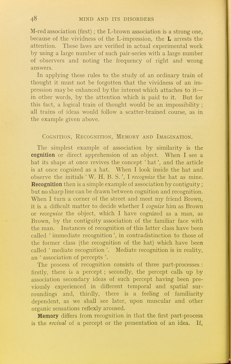 M-red association (first); the L-brown association is a strong one, because of the vividness of the L-impression, the L arrests the attention. These laws are verified in actual experimental work by using a large number of such pair-series with a large number of observers and noting the frequency of right and wrong answers. In applying these rules to the study of an ordinary train of thought it must not be forgotten that the vividness of an im- pression may be enhanced by the interest which attaches to it— in other words, by the attention which is paid to it. But for this fact, a logical train of thought would be an impossibility ; all trains of ideas would follow a scatter-brained course, as in the example given above. Cognition, Recognition, Memory and Imagination. The simplest example of association by similarity is the cognition or direct apprehension of an object. When I see a hat its shape at once revives the concept ' hat', and the article is at once cognized as a hat. When I look inside the hat and observe the initials ' W. H. B. S. ', I recognize the hat as mine. Recognition then is a simple example of association by contiguity; but no sharp line can be drawn between cognition and recognition. When I turn a corner of the street and meet my friend Brown, it is a difficult matter to decide whether I cognize him as Brown or recognize the object, which I have cognized as a man, as Brown, by the contiguity association of the familiar face with the man. Instances of recognition of this latter class have been caUed ' immediate recognition', in contradistinction to those of the former class (the recognition of the hat) which have been called ' mediate recognition '. Mediate recognition is in reality, an ' association of percepts '. The process of recognition consists of three part-processes : firstly, there is a percept ; secondly, the percept calls up by association secondary ideas of such percept having been pre- viously experienced in different temporal and spatial sur- roundings and, thirdly, there is a feeling of familiarity dependent, as we shaU see later, upon muscular and other organic sensations reflexly aroused. Memory differs from recognition in that the first part-process is the revival of a percept or the presentation of an idea. If,
