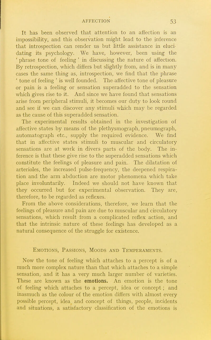 It has been observed that attention to an affection is an impossibility, and this observation might lead to the inference that introspection can render us but little assistance in eluci- dating its psychology. We have, however, been using the ' phrase tone of feeling ' in discussing the nature of affection. By retrospection, which differs but slightly from, and is in many cases the same thing as, introspection, we find that the phrase ' tone of feeling ' is well founded. The affective tone of pleasure or pain is a feeling or sensation superadded to the sensation which gives rise to it. And since we have found that sensations arise from peripheral stimuli, it becomes our duty to look round and see if we can discover any stimuli which may be regarded as the cause of this superadded sensation. The experimental results obtained in the investigation of affective states by means of the plethysmograph, pneumograph, automatograph etc., supply the required evidence. We find that in affective states stimuli to muscular and circulatory sensations are at work in divers parts of the body. The in- ference is that these give rise to the superadded sensations which constitute the feelings of pleasure and pain. The dilatation of arterioles, the increased pulse-frequency, the deepened respira- tion and the arm abduction are motor phenomena which take place involuntarily. Indeed we should not have known that they occurred but for experimental observation. They are, therefore, to be regarded as reflexes. From the above considerations, therefore, we learn that the feelings of pleasure and pain are due to muscular and circulatory sensations, which result from a complicated reflex action, and that the intrinsic nature of these feelings has developed as a natural consequence of the struggle for existence. Emotions, Passions, Moods and Temperaments. Now the tone of feeling which attaches to a percept is of a much more complex nature than that which attaches to a simple sensation, and it has a very much larger number of varieties. These are known as the emotions. An emotion is the tone of feeling which attaches to a percept, idea or concept; and inasmuch as the colour of the emotion differs with almost every possible percept, idea and concept of things, people, incidents and situations, a satisfactory classification of the emotions is