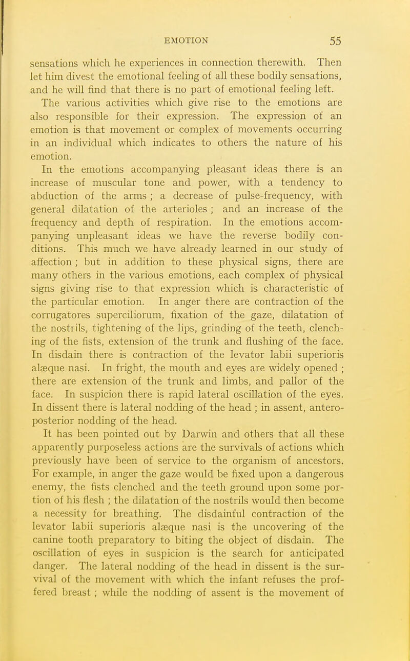 sensations which he experiences in connection therewith. Then let him divest the emotional feeling of all these bodily sensations, and he will find that there is no part of emotional feeling left. The various activities which give rise to the emotions are also responsible for theii expression. The expression of an emotion is that movement or complex of movements occurring in an individual which indicates to others the nature of his emotion. In the emotions accompanying pleasant ideas there is an increase of muscular tone and power, with a tendency to abduction of the arms ; a decrease of pulse-frequency, with general dilatation of the arterioles ; and an increase of the frequency and depth of respiration. In the emotions accom- panying unpleasant ideas we have the reverse bodily con- ditions. This much we have already learned in our study of affection ; but in addition to these physical signs, there are many others in the various emotions, each complex of physical signs giving rise to that expression which is characteristic of the particular emotion. In anger there are contraction of the corrugatores superciliorum, fixation of the gaze, dilatation of the nostrils, tightening of the lips, grinding of the teeth, clench- ing of the fists, extension of the trunk and flushing of the face. In disdain there is contraction of the levator labii superioris alseque nasi. In fright, the mouth and eyes are widely opened ; there are extension of the trunk and limbs, and pallor of the face. In suspicion there is rapid lateral oscillation of the eyes. In dissent there is lateral nodding of the head ; in assent, antero- posterior nodding of the head. It has been pointed out by Darwin and others that all these apparently purposeless actions are the survivals of actions which previously have been of service to the organism of ancestors. For example, in anger the gaze would be fixed upon a dangerous enemy, the fists clenched and the teeth ground upon some por- tion of his flesh ; the dilatation of the nostrfls would then become a necessity for breathing. The disdainful contraction of the levator labii superioris alasque nasi is the uncovering of the canine tooth preparatory to biting the object of disdain. The oscillation of eyes in suspicion is the search for anticipated danger. The lateral nodding of the head in dissent is the sur- vival of the movement with which the infant refuses the prof- fered breast; while the nodding of assent is the movement of
