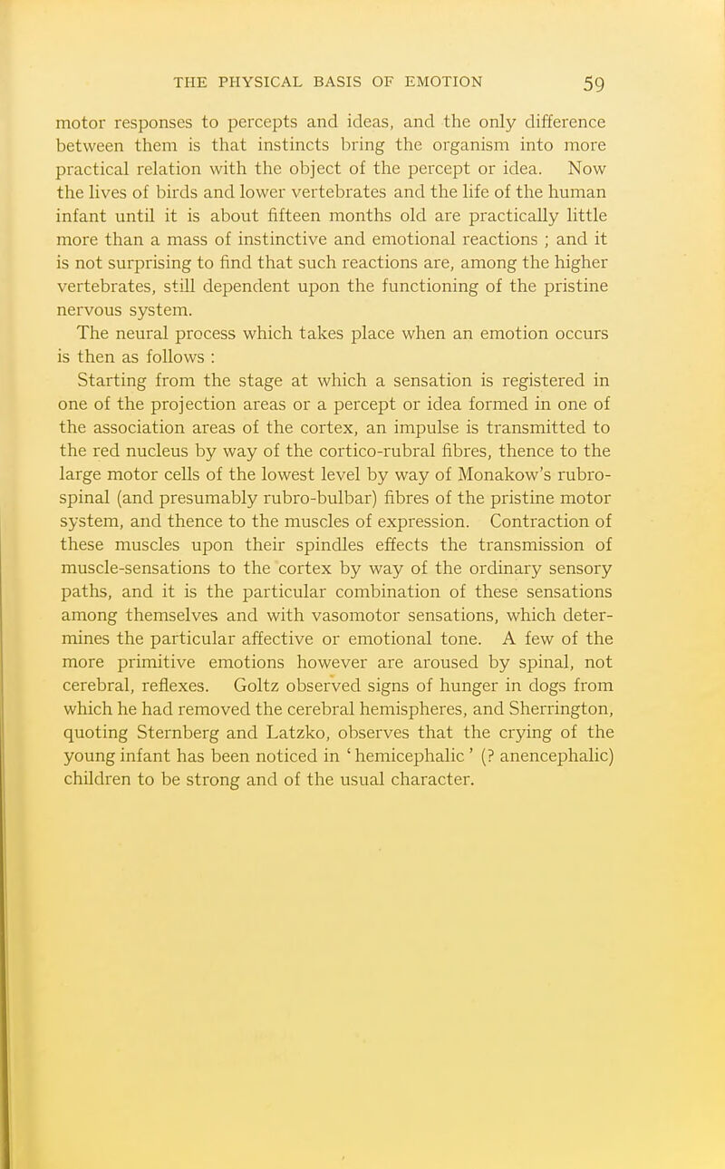 motor responses to percepts and ideas, and the only difference between them is that instincts bring the organism into more practical relation with the object of the percept or idea. Now the lives of birds and lower vertebrates and the life of the human infant until it is about fifteen months old are practically little more than a mass of instinctive and emotional reactions ; and it is not surprising to find that such reactions are, among the higher vertebrates, still dependent upon the functioning of the pristine nervous system. The neural process which takes place when an emotion occurs is then as follows : Starting from the stage at which a sensation is registered in one of the projection areas or a percept or idea formed in one of the association areas of the cortex, an impulse is transmitted to the red nucleus by way of the cortico-rubral fibres, thence to the large motor cells of the lowest level by way of Monakow's rubro- spinal (and presumably rubro-bulbar) fibres of the pristine motor system, and thence to the muscles of expression. Contraction of these muscles upon their spindles effects the transmission of muscle-sensations to the cortex by way of the ordinary sensory paths, and it is the particular combination of these sensations among themselves and with vasomotor sensations, which deter- mines the particular affective or emotional tone. A few of the more primitive emotions however are aroused by spinal, not cerebral, reflexes. Goltz observed signs of hunger in dogs from which he had removed the cerebral hemispheres, and Sherrington, quoting Sternberg and Latzko, observes that the crying of the young infant has been noticed in ' hemicephalic ' (? anencephalic) children to be strong and of the usual character.