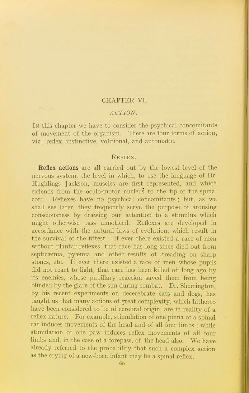 CHAPTER VI. ACTION. In this chapter we have to consider the psychical concomitants of movement of the organism. There are four forms of action, viz., reflex, instinctive, volitional, and automatic. Reflex. Reflex actions are all carried out by the lowest level of the nervous system, the level in which, to use the language of Dr. Hughlings Jackson, muscles are first represented, and which extends from the oculo-motor nucleus to the tip of the spinal cord. Reflexes have no psychical concomitants ; but, as we shall see later, they frequently serve the purpose of arousing consciousness by drawing our attention to a stimulus which might otherwise pass unnoticed. Reflexes are developed in accordance with the natural laws of evolution, which result in the survival of the fittest. If ever there existed a race of men without plantar reflexes, that race has long since died out from septicaemia, pyaemia and other results of treading on sharp stones, etc. If ever there existed a race of men whose pupils did not react to light, that race has been killed off long ago by its enemies, whose pupillary reaction saved them from being blinded by the glare of the sun during combat. Dr. Sherrington, by his recent experiments on decerebrate cats and dogs, has taught us that many actions of great complexity, which hitherto have been considered to be of cerebral origin, are in reality of a reflex nature. For example, stimulation of one pinna of a spinal cat induces movements of the head and of all four limbs ; while stimulation of one paw induces reflex movements of all four limbs and, in the case of a forepaw, of the head also. We have already referred to the probability that such a complex action as the crying of a new-born infant may be a spinal reflex.