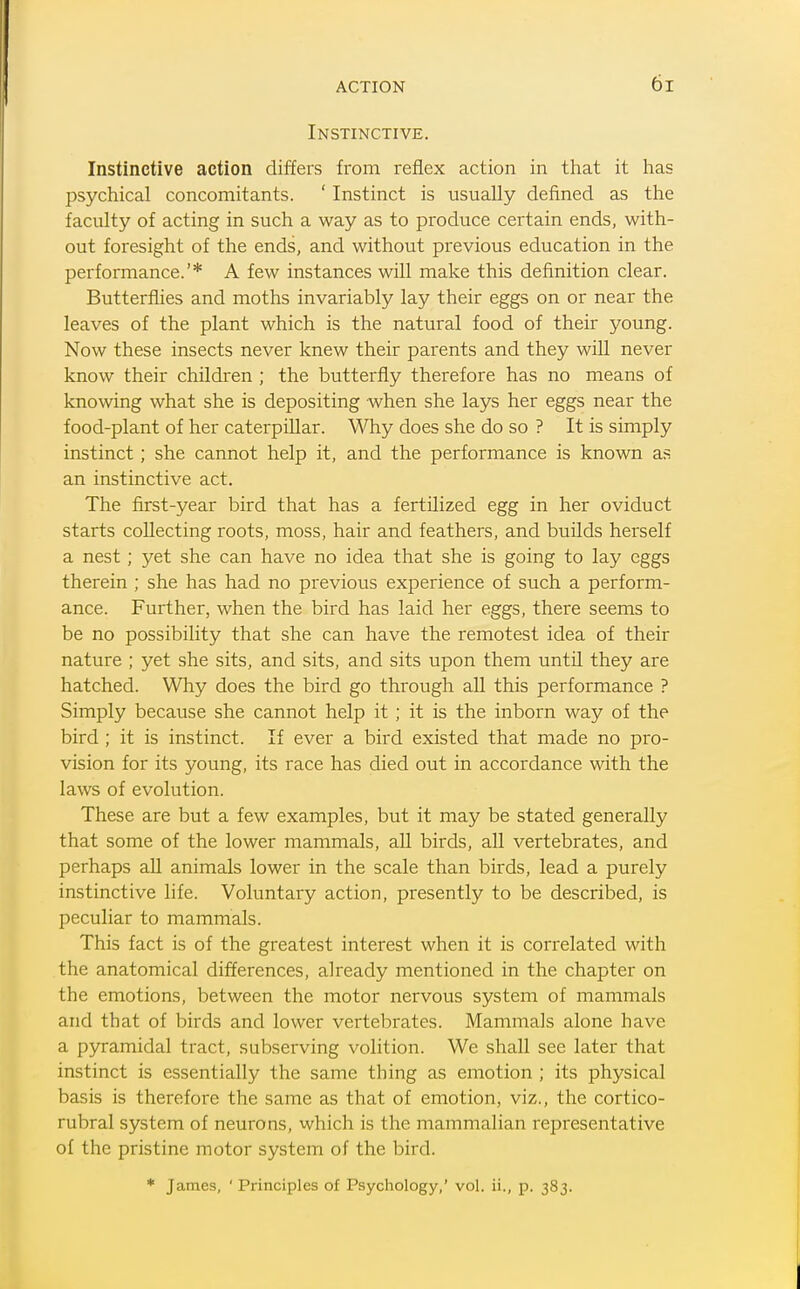 Instinctive. Instinctive action differs from reflex action in that it has psychical concomitants. ' Instinct is usually defined as the faculty of acting in such a way as to produce certain ends, with- out foresight of the ends, and without previous education in the performance.'* A few instances will make this definition clear. Butterflies and moths invariably lay their eggs on or near the leaves of the plant which is the natural food of their young. Now these insects never knew their parents and they will never know their children ; the butterfly therefore has no means of knowing what she is depositing when she lays her eggs near the food-plant of her caterpillar. Why does she do so ? It is simply instinct; she cannot help it, and the performance is known as an instinctive act. The first-year bird that has a fertilized egg in her oviduct starts collecting roots, moss, hair and feathers, and builds herself a nest ; yet she can have no idea that she is going to lay eggs therein ; she has had no previous experience of such a perform- ance. Further, when the bird has laid her eggs, there seems to be no possibility that she can have the remotest idea of their nature ; yet she sits, and sits, and sits upon them until they are hatched. Why does the bird go through all this performance ? Simply because she cannot help it ; it is the inborn way of the bird ; it is instinct. If ever a bird existed that made no pro- vision for its young, its race has died out in accordance with the laws of evolution. These are but a few examples, but it may be stated generally that some of the lower mammals, all birds, all vertebrates, and perhaps all animals lower in the scale than birds, lead a purely instinctive life. Voluntary action, presently to be described, is peculiar to mammals. This fact is of the greatest interest when it is correlated with the anatomical differences, already mentioned in the chapter on the emotions, between the motor nervous system of mammals and that of birds and lower vertebrates. Mammals alone have a pyramidal tract, subserving volition. We shall see later that instinct is essentially the same thing as emotion ; its physical basis is therefore the same as that of emotion, viz., the cortico- rubral system of neurons, which is the mammalian representative of the pristine motor system of the bird. * James, ' Principles of Psychology,' vol. ii., p. 383.