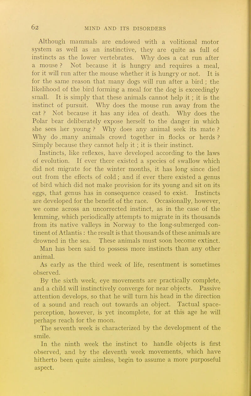 Although mammals are endowed wdth a volitional motor system as well as an instinctive, they are quite as full of instincts as the lower vertebrates. Why does a cat run after a mouse ? Not because it is hungry and requires a meal, for it will run after the mouse whether it is hungry or not. It is for the same reason that many dogs will run after a bird ; the likelihood of the bird forming a meal for the dog is exceedingly small. It is simply that these animals cannot help it; it is the instinct of pursuit. Why does the mouse run away from the cat ? Not because it has any idea of death. Why does the Polar bear deliberately expose herself to the danger in which she sees her young ? Why does any animal seek its mate ? Why do . many animals crowd together in flocks or herds ? Simply because they cannot help it ; it is their instinct. Instincts, like reflexes, have developed according to the laws of evolution. If ever there existed a species of swallow which did not migrate for the winter months, it has long since died out from the effects of cold; and if ever there existed a genus of bird which did not make provision for its young and sit on its eggs, that genus has in consequence ceased to exist. Instincts are developed for the benefit of the race. Occasionally, however, we come across an uncorrected instinct, as in the case of the lemming, which periodically attempts to migrate in its thousands from its native valleys in Norway to the long-submerged con- tinent of Atlantis : the result is that thousands of these animals are drowned in the sea. These animals must soon become extinct. Man has been said to possess more instincts than any other animal. As early as the third week of life, resentment is sometimes observed. By the sixth week, eye movements are practically complete, and a child will instinctively converge for near objects. Passive attention develops, so that he will turn his head in the direction of a sound and ieach out towai'ds an object. Tactual space- perception, however, is yet incomplete, for at this age he will perhaps reach for the moon. The seventh week is characterized by the development of the smUe. In the ninth week the instinct to handle objects is first observed, and by the eleventh week movements, which have hitherto been quite aimless, begin to assume a more purposeful aspect.