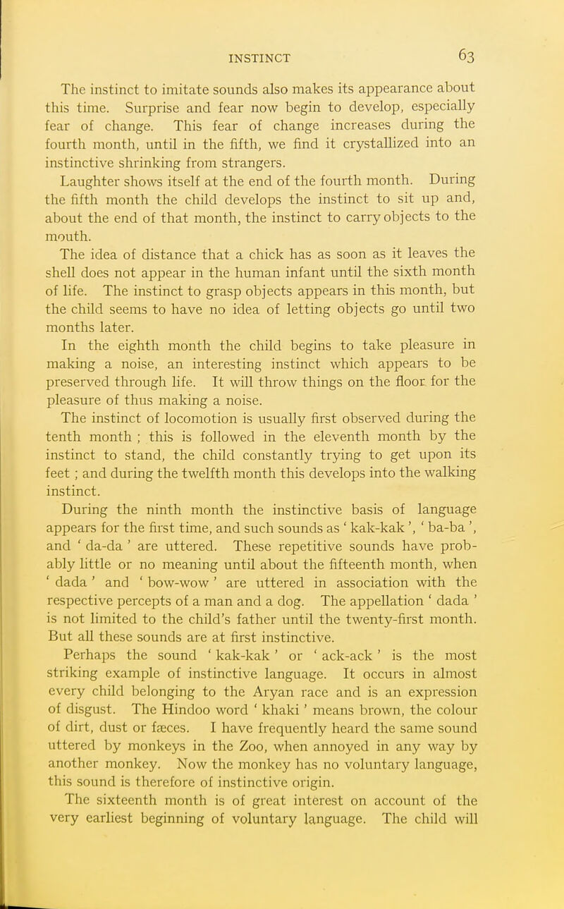 The instinct to imitate sounds also makes its appearance about this time. Surprise and fear now begin to develop, especially fear of change. This fear of change increases during the fourth month, until in the fifth, we find it crystallized into an instinctive shrinking from strangers. Laughter shows itself at the end of the fourth month. During the fifth month the child develops the instinct to sit up and, about the end of that month, the instinct to carry objects to the mouth. The idea of distance that a chick has as soon as it leaves the shell does not appear in the human infant until the sixth month of life. The instinct to grasp objects appears in this month, but the child seems to have no idea of letting objects go until two months later. In the eighth month the child begins to take pleasure in making a noise, an interesting instinct which appears to be preserved through life. It will throw things on the floor for the pleasure of thus making a noise. The instinct of locomotion is usually first observed during the tenth month ; this is followed in the eleventh month by the instinct to stand, the child constantly trying to get upon its feet ; and during the twelfth month this develops into the walking instinct. During the ninth month the instinctive basis of language appears for the first time, and such sounds as ' kak-kak ', ' ba-ba ', and ' da-da ' are uttered. These repetitive sounds have prob- ably little or no meaning until about the fifteenth month, when ' dada ' and ' bow-wow' are uttered in association with the respective percepts of a man and a dog. The appellation ' dada ' is not limited to the child's father until the twenty-first month. But all these sounds are at first instinctive. Perhaps the sound ' kak-kak ' or ' ack-ack' is the most striking example of instinctive language. It occurs in almost every child belonging to the Aryan race and is an expression of disgust. The Hindoo word ' khaki' means brown, the colour of dirt, dust or faeces. I have frequently heard the same sound uttered by monkeys in the Zoo, when annoyed in any way by another monkey. Now the monkey has no voluntary language, this sound is therefore of instinctive origin. The sixteenth month is of great interest on account of the very earliest beginning of voluntary language. The child will