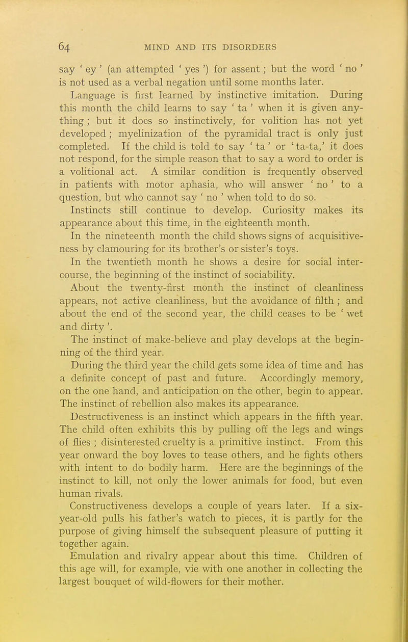 say ' ey ' (an attempted ' yes ') for assent; but the word ' no ' is not used as a verbal negation until some months later. Language is first learned by instinctive imitation. During this month the child learns to say ' ta ' when it is given any- thing ; but it does so instinctively, for volition has not yet developed; myelinization of the pyramidal tract is only just completed. If the child is told to say ' ta' or 'ta-ta,' it does not respond, for the simple reason that to say a word to order is a volitional act. A similar condition is frequently observed in patients with motor aphasia, who will answer ' no ' to a question, but who cannot say ' no ' when told to do so. Instincts still continue to develop. Curiosity makes its appearance about this time, in the eighteenth month. In the nineteenth month the child shows signs of acquisitive- ness by clamouring for its brother's or sister's toys. In the twentieth month he shows a desire for social inter- course, the beginning of the instinct of sociability. About the twenty-first month the instinct of cleanliness appears, not active cleanliness, but the avoidance of filth ; and about the end of the second year, the child ceases to be ' wet and dirty '. The instinct of make-believe and play develops at the begin- ning of the third year. During the third year the child gets some idea of time and has a definite concept of past and future. Accordingly memory, on the one hand, and anticipation on the other, begin to appear. The instinct of rebellion also makes its appearance. Destructiveness is an instinct which appears in the fifth year. The child often exhibits this by puUing off the legs and wdngs of flies ; disinterested cruelty is a primitive instinct. From this year onward the boy loves to tease others, and he fights others with intent to do bodily harm. Here are the beginnings of the instinct to kill, not only the lower animals for food, but even human rivals. Constructiveness develops a couple of years later. If a six- year-old pulls his father's watch to pieces, it is partly for the purpose of giving himself the subsequent pleasure of putting it together again. Emulation and rivalry appear about this time. Children of this age will, for example, vie with one another in collecting the largest bouquet of wild-flowers for their mother.