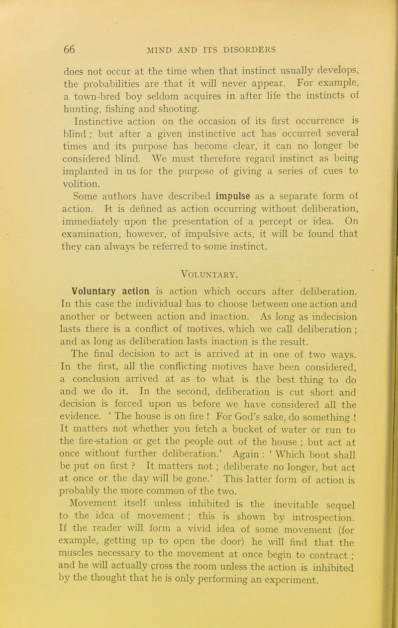 does not occur at the time when that instinct usually develops, the probabilities are that it will never appear. For example, a town-bred boy seldom acquires in after life the instincts of hunting, fishing and shooting. Instinctive action on the occasion of its first occurrence is blind ; bi;t after a given instinctive act has occurred several times and its purpose has become clear, it can no longer be considered blind. We must therefore regard instinct as being implanted in us for the purpose of giving a series of cues to volition. Some authors have described impulse as a separate form of action. I-t is defined as action occurring without deliberation, immediately upon the presentation of a percept or idea. On examination, however, of impulsive acts, it wUl be found that they can always be referred to some instinct. Voluntary. Voluntary action is action which occurs after deliberation. In this case the individual has to choose between one action and another or between action and inaction. As long as indecision lasts there is a conflict of motives, which we call deliberation; and as long as deliberation lasts inaction is the result. The final decision to act is arrived at in one of two ways. In the first, all the conflicting motives have been considered, a conclusion arrived at as to what is the best thing to do and we do it. In the second, deliberation is cut short and decision is forced upon us before we have considered aU the evidence. ' The house is on fire ! For God's sake, do something ! It matters not whether you fetch a bucket of water or run to the fire-station or get the people out of the house ; but act at once without further deliberation.' Again : ' Which boot shall be put on first ? It matters not ; deliberate no longer, but act at once or the day will be gone.' This latter form of action is probably the more common of the two. Movement itself unless inhibited is the inevitable sequel to the idea of movement ; this is shown by introspection. If the reader will form a vivid idea of some mo\-ement (for example, getting up to open the door) he will find that the muscles necessary to the movement at once begin to contract ; and he will actually cross the room unless the action is inhibited by the thought that he is only performing an experiment.
