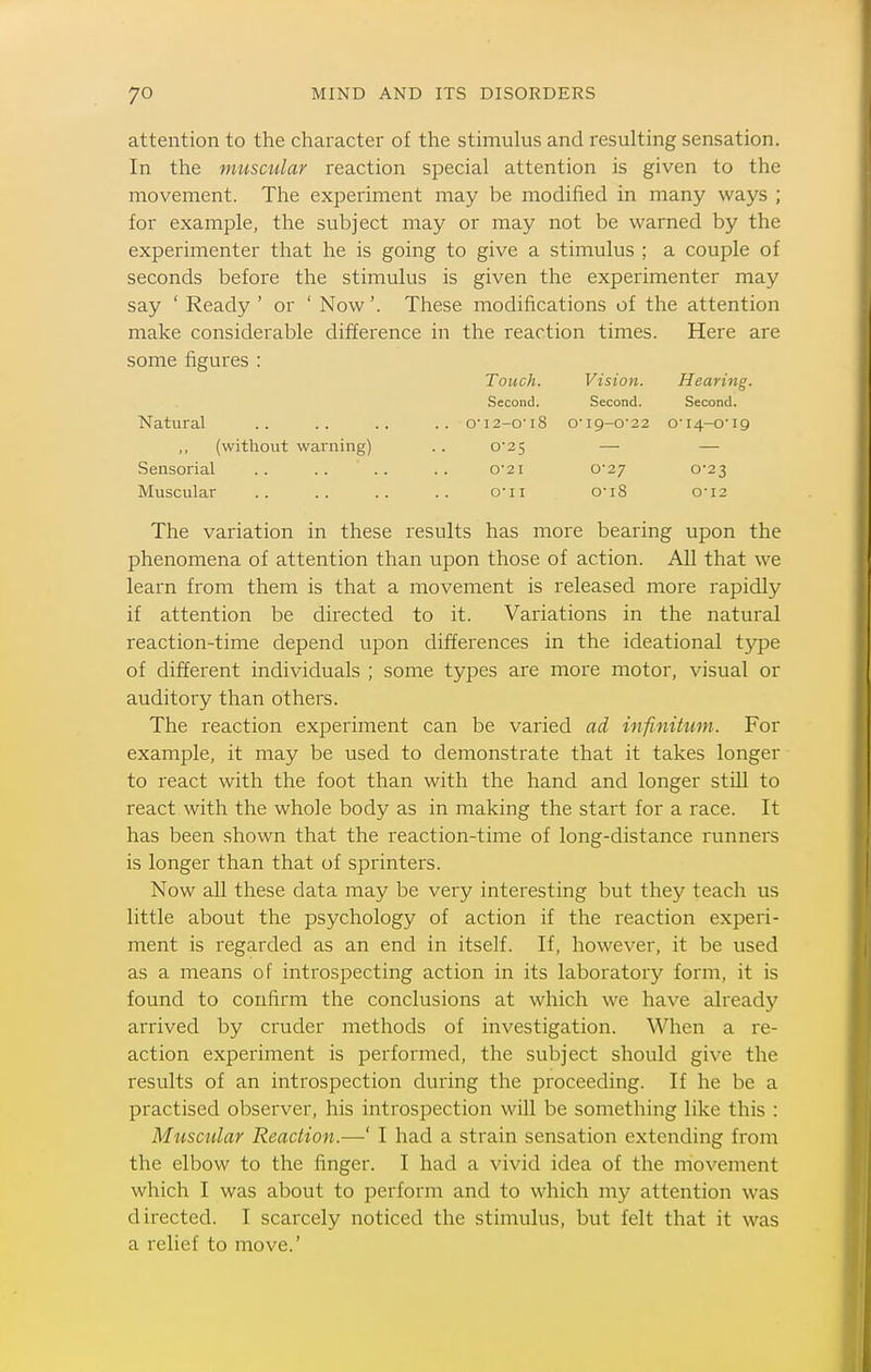 attention to the character of the stimulus and resulting sensation. In the muscular reaction special attention is given to the movement. The experiment may be modified in many ways ; for example, the subject may or may not be warned by the experimenter that he is going to give a stimulus ; a couple of seconds before the stimulus is given the experimenter may say ' Ready ' or ' Now'. These modifications of the attention make considerable difference in the reaction times. Here are some figures : Touch. Vision. Hearing. Second. Second. Second. Natural .. .. .. .. o-i2-o'i8 o-i9-o-22 o-i4-o'i9 ,, (without warning) .. o2 5 — — Sensorial .. .. .. .. o2i 0*27 0-23 Muscular .. .. .. .. o'li 0'i8 o'i2 The variation in these results has more bearing upon the phenomena of attention than upon those of action. All that we learn from them is that a movement is released more rapidly if attention be directed to it. Variations in the natural reaction-time depend upon differences in the ideational type of different individuals ; some types are more motor, visual or auditory than others. The reaction experiment can be varied ad infinitum. For example, it may be used to demonstrate that it takes longer to react with the foot than with the hand and longer still to react with the whole body as in making the start for a race. It has been shown that the reaction-time of long-distance runners is longer than that of sprinters. Now all these data may be very interesting but they teach us little about the psychology of action if the reaction experi- ment is regarded as an end in itself. If, however, it be used as a means of introspecting action in its laboratory form, it is found to confirm the conclusions at which we have already arrived by cruder methods of investigation. When a re- action experiment is performed, the subject should give the results of an introspection during the proceeding. If he be a practised observer, his introspection will be something like this : Muscular Reaction.—' I had a strain sensation extending from the elbow to the finger. I had a vivid idea of the movement which I was about to perform and to which my attention was directed. I scarcely noticed the stimulus, but felt that it was a relief to move.'