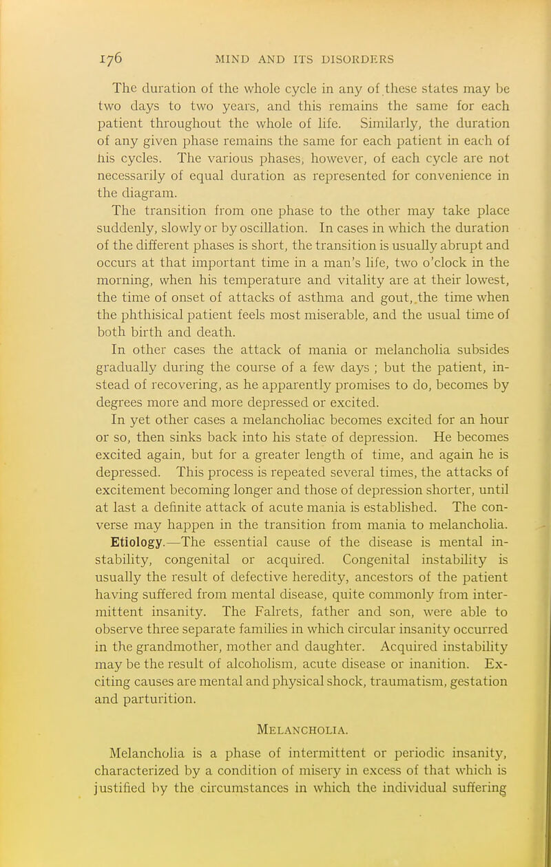 The duration of the whole cycle in any of these states may be two days to two years, and this remains the same for each patient throughout the whole of life. Similarly, the duration of any given phase remains the same for each patient in each of his cycles. The various phases, however, of each cycle are not necessarily of equal duration as represented for convenience in the diagram. The transition from one phase to the other may take place suddenly, slowly or by oscillation. In cases in which the duration of the different phases is short, the transition is usually abrupt and occurs at that important time in a man's life, two o'clock in the morning, when his temperature and vitality are at their lowest, the time of onset of attacks of asthma and gout,.the time when the phthisical patient feels most miserable, and the usual time of both birth and death. In other cases the attack of mania or melancholia subsides gradually during the course of a few days ; but the patient, in- stead of recovering, as he apparently promises to do, becomes by degrees more and more depressed or excited. In yet other cases a melancholiac becomes excited for an hour or so, then sinks back into his state of depression. He becomes excited again, but for a greater length of time, and again he is depressed. This process is repeated several times, the attacks of excitement becoming longer and those of depression shorter, until at last a definite attack of acute mania is established. The con- verse may happen in the transition from mania to melancholia. Etiology.—The essential cause of the disease is mental in- stability, congenital or acquired. Congenital instability is usually the result of defective heredity, ancestors of the patient having suffered from mental disease, quite commonly from inter- mittent insanity. The Falrets, father and son, were able to observe three separate families in which circular insanity occurred in the grandmother, mother and daughter. Acquired instability may be the result of alcoholism, acute disease or inanition. Ex- citing causes are mental and physical shock, traumatism, gestation and parturition. Melancholia. Melancholia is a phase of intermittent or periodic insanity, characterized by a condition of misery in excess of that which is justified by the circumstances in which the individual suffering