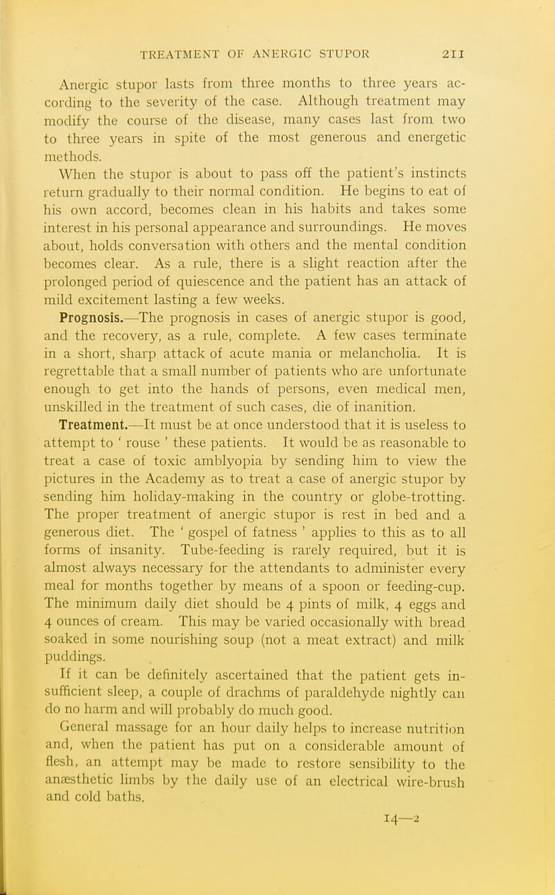 Anergic stupor lasts from three months to three years ac- cording to the severity of the case. Although treatment may modify the course of the disease, many cases last from two to three years in spite of the most generous and energetic methods. When the stupor is about to pass off the patient's instincts return gradually to their normal condition. He begins to eat of his own accord, becomes clean in his habits and takes some interest in his personal appearance and surroundings. He moves about, holds conversation with others and the mental condition becomes clear. As a rule, there is a slight reaction after the prolonged period of quiescence and the patient has an attack of mild excitement lasting a few weeks. Prognosis.—The prognosis in cases of anergic stupor is good, and the recovery, as a rule, complete. A few cases terminate in a short, sharp attack of acute mania or melancholia. It is regrettable that a small number of patients who are unfortunate enough to get into the hands of persons, even medical men, unskilled in the treatment of such cases, die of inanition. Treatment.—It must be at once understood that it is useless to attempt to ' rouse ' these patients. It would be as reasonable to treat a case of toxic amblyopia by sending him to view the pictures in the Academy as to treat a case of anergic stupor by sending him holiday-making in the country or globe-trotting. The proper treatment of anergic stupor is rest in bed and a generous diet. The ' gospel of fatness ' applies to this as to all forms of insanity. Tube-feeding is rarely required, but it is almost always necessary for the attendants to administer every meal for months together by means of a spoon or feeding-cup. The minimum daily diet should be 4 pints of milk, 4 eggs and 4 ounces of cream. This may be varied occasionally with bread soaked in some nourishing soup (not a meat extract) and milk puddings. If it can be definitely ascertained that the j^atient gets in- sufficient sleep, a couple of drachms of paraldehyde nightly can do no harm and will probably do much good. General massage for an hour daily helps to increase nutrition and, when the patient has put on a considerable amount of flesh, an attempt may be made to restore sensibility to the anaesthetic limbs by the daily use of an electrical wire-brush and cold baths. 14—2