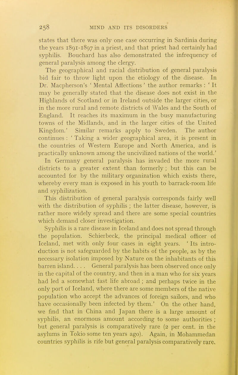 states that there was only one case occurring in Sardinia during the years 1891-1897 in a priest, and that priest had certainly had syphilis. Bouchard has also demonstrated the infrequency of general paralysis among the clergy. The geographical and racial distribution of general paralysis bid fair to throw light upon the etiology of the disease. In Dr. Macpherson's ' Mental Affections ' the author remarks : ' It may be generally stated that the disease does not exist in the Highlands of Scotland or in Ireland outside the larger cities, or in the more rural and remote districts of Wales and the South of England. It reaches its maximum in the busy manufacturing towns of the Midlands, and in the larger cities of the United Kingdom.' Similar remarks apply to Sweden. The author continues : ' Taking a wider geographical area, it is present in the countries of Western Europe and North America, and is practically unknown among the uncivilized nations of the world.' In Germany general paralysis has invaded the more rural districts to a greater extent than formerly ; but this can be accounted for by the militaiy organization which exists there, whereby every man is exposed in his youth to barrack-room life and syphilization. This distribution of general paralysis corresponds fairly well with the distribution of syphilis ; the latter disease, however, is rather more widely spread and there are some special countries which demand closer investigation. Syphilis is a rare disease in Iceland and does not spread through the population. Schierbeck, the principal medical officer of Iceland, met with only four cases in eight years. ' Its intro- duction is not safeguarded by the habits of the people, as by the necessary isolation imposed by Nature on the inhabitants of this barren island. . . . General paralysis has been observed once only in the capital of the country, and then in a man who for six years had led a somewhat fast life abroad ; and perhaps twice in the only port of Iceland, where there are some members of the native population who accept the advances of foreign sailors, and who have occasionally been infected by them.' On the other hand, we find that in China and Japan there is a large amount of syphilis, an enormous amount according to some authorities ; but general paralysis is comparatively rare (2 per cent, in the asylums in Tokio some ten years ago). Again, in Mohammedan countries syphilis is rife but general paralysis comparatively rare.
