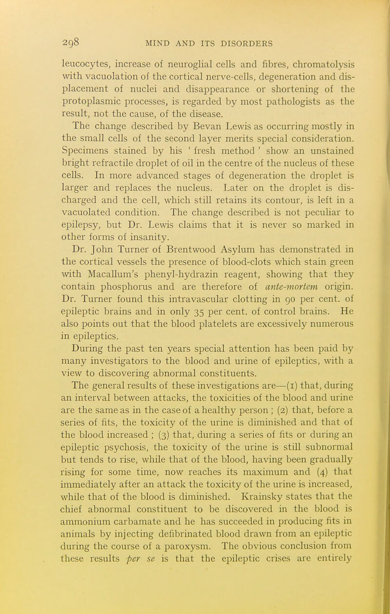 leucocytes, increase of neuroglial cells and fibres, chromatolysis with vacuolation of the cortical nerve-cells, degeneration and dis- placement of nuclei and disappearance or shortening of the protoplasmic processes, is regarded by most pathologists as the result, not the cause, of the disease. The change described by Bevan Lewis as occurring mostly in the small cells of the second layer merits special consideration. Specimens stained by his ' fresh method ' show an unstained bright retractile droplet of oil in the centre of the nucleus of these cells. In more advanced stages of degeneration the droplet is larger and replaces the nucleus. Later on the droplet is dis- charged and the cell, which still retains its contour, is left in a vacuolated condition. The change described is not peculiar to epilepsy, but Dr. Lewis claims that it is never so marked in other forms of insanity. Dr. John Turner of Brentwood Asylum has demonstrated in the cortical vessels the presence of blood-clots which stain green with Macallum's phenyl-hydrazin reagent, showing that they contain phosphorus and are therefore of ante-mortem origin. Dr. Turner found this intravascular clotting in 90 per cent, of epileptic brains and in only 35 per cent, of control brains. He also points out that the blood platelets are excessively numerous in epileptics. During the past ten years special attention has been paid by many investigators to the blood and urine of epileptics, with a view to discovering abnormal constituents. The general results of these investigations are—(i) that, during an interval between attacks, the toxicities of the blood and urine are the same as in the case of a healthy person ; (2) that, before a series of fits, the toxicity of the urine is diminished and that of the blood increased ; (3) that, during a series of fits or during an epileptic psychosis, the toxicity of the urine is still subnormal but tends to rise, while that of the blood, having been gradually rising for some time, now reaches its maximum and (4) that immediately after an attack the toxicity of the urine is increased, while that of the blood is diminished. Krainsky states that the chief abnormal constituent to be discovered in the blood is ammonium carbamate and he has succeeded in producing fits in animals by injecting deflbrinated blood drawn from an epileptic during the course of a paroxysm. The obvious conclusion from tliese results per se is that the epileptic crises are entirely