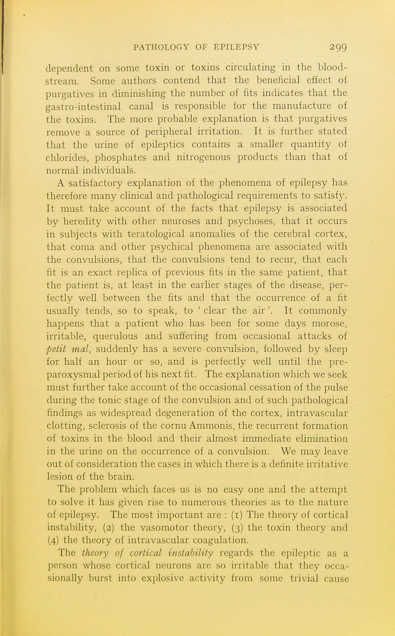dependent on some toxin or toxins circulating in the blood- stream. Some authors contend that the beneficial effect of purgatives in diminishing the number of fits indicates that the gastro-intestinal canal is responsible for the manufacture of the toxins. The more probable explanation is that purgatives remove a source of peripheral irritation. It is further stated that the urine of epileptics contains a smaller quantity of chlorides, phosphates and nitrogenous products than that of normal individuals. A satisfactory explanation of the phenomena of epilepsy has therefore many clinical and pathological requirements to satisf}'. It must take account of the facts that epilepsy is associated by heredity with other neuroses and psychoses, that it occurs in subjects with teratological anomalies of the cerebral cortex, that coma and other psychical phenomena are associated with the convulsions, that the convulsions tend to recur, that each fit is an exact replica of previous fits in the same patient, that the patient is, at least in the earlier stages of the disease, per- fectly well between the fits and that the occurrence of a fit usually tends, so to speak, to ' clear the air'. It commonly happens that a patient who has been for some days morose, irritable, querulous and suffering from occasional attacks of petit mal, suddenly has a severe convulsion, followed by sleep for half an hour or so, and is perfectly well until the pre- paroxysmal period of his next fit. The explanation which we seek must further take account of the occasional cessation of the pulse during the tonic stage of the convulsion and of such pathological findings as widespread degeneration of the cortex, intravascular clotting, sclerosis of the cornu Ammonis, the recurrent formation of toxins in the blood and their almost immediate elimination in the urine on the occurrence of a convulsion. We may leave out of consideration the cases in which there is a definite irritative lesion of the brain. The problem which faces us is no easy one and the attempt to solve it has given rise to nunaerous theories as to the nature of epilepsy. The most important are : (i) The theory of cortical instability, (2) the vasomotor theory, (3) the toxin theory and (4) the theory of intravascular coagulation. The theory of cortical instability regards the epileptic as a person whose cortical neurons are so irritable that they occa- sionally l)urst into explosive activity from some trivial cause