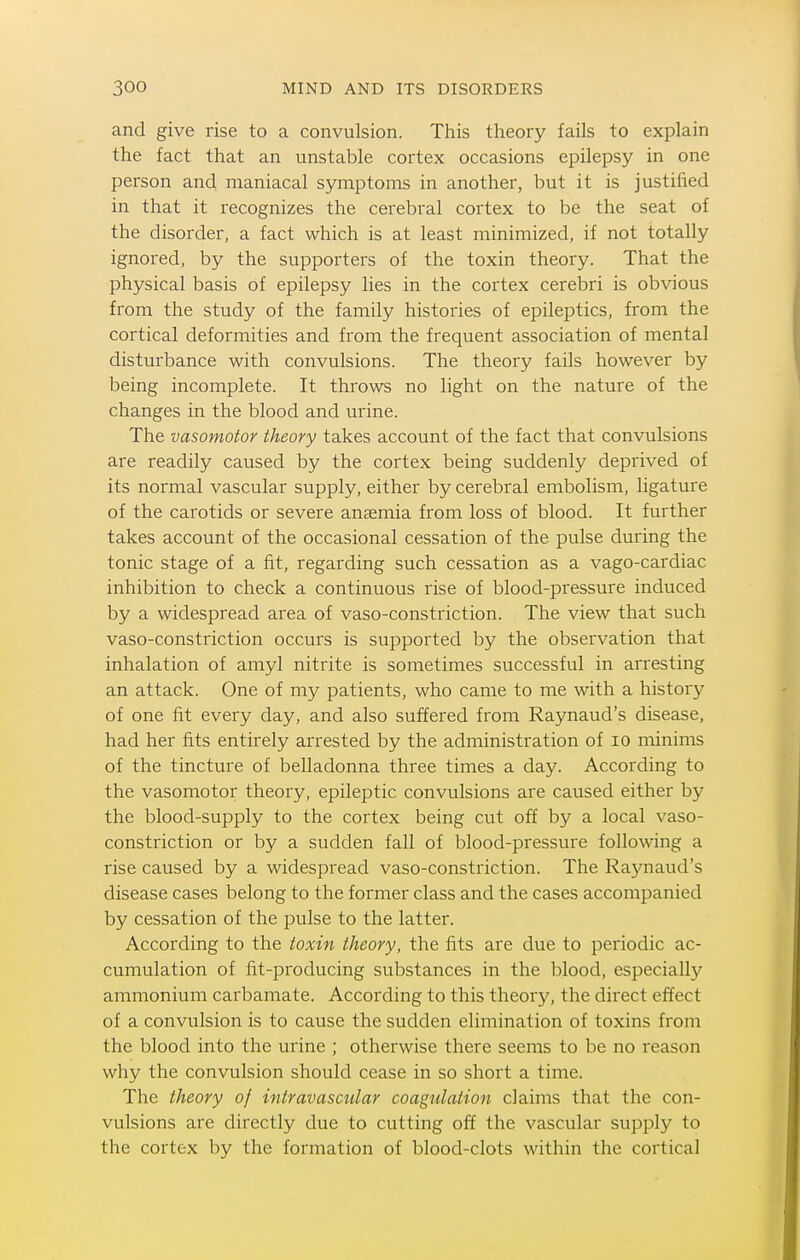 and give rise to a convulsion. This theory fails to explain the fact that an unstable cortex occasions epilepsy in one person and maniacal symptoms in another, but it is justified in that it recognizes the cerebral cortex to be the seat of the disorder, a fact which is at least minimized, if not totally ignored, by the supporters of the toxin theory. That the physical basis of epilepsy lies in the cortex cerebri is obvious from the study of the family histories of epileptics, from the cortical deformities and from the frequent association of mental disturbance with convulsions. The theory fails however by being incomplete. It throws no light on the nature of the changes in the blood and urine. The vasomotor theory takes account of the fact that convulsions are readily caused by the cortex being suddenly deprived of its normal vascular supply, either by cerebral embolism, ligature of the carotids or severe anaemia from loss of blood. It further takes account of the occasional cessation of the pulse during the tonic stage of a fit, regarding such cessation as a vago-cardiac inhibition to check a continuous rise of blood-pressure induced by a widespread area of vaso-constriction. The view that such vaso-constriction occurs is supported by the observation that inhalation of amyl nitrite is sometimes successful in arresting an attack. One of my patients, who came to me with a history of one fit every day, and also suffered from Raynaud's disease, had her fits entirely arrested by the administration of lO minims of the tincture of belladonna three times a day. According to the vasomotor theory, epileptic convulsions are caused either by the blood-supply to the cortex being cut off by a local vaso- constriction or by a sudden fall of blood-pressure following a rise caused by a widespread vaso-constriction. The Raynaud's disease cases belong to the former class and the cases accompanied by cessation of the pulse to the latter. According to the toxin theory, the fits are due to periodic ac- cumulation of fit-producing substances in the blood, especially ammonium carbamate. According to this theory, the direct effect of a convulsion is to cause the sudden elimination of toxins from the blood into the urine ; otherwise there seems to be no reason why the convulsion should cease in so short a time. The theory of intravascular coagulation claims that the con- vulsions are directly due to cutting off the vascular supply to the cortex by the formation of blood-clots within the cortical