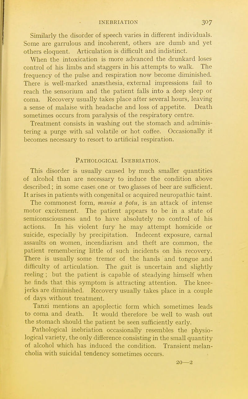 INEBRIATION Similarly the disoirder of speech varies in different individuals. Some are garrulous and incoherent, others are dumb and yet others eloquent. Articulation is difficult and indistinct. When the intoxication is more advanced the drunkard loses control of his limbs and staggers in his attempts to walk. The frequency of the pulse and respiration now become diminished. There is well-marked anaesthesia, external impressions fail to reach the sensorium and the patient falls into a deep sleep or coma. Recovery usually takes place after several hours, leaving a sense of malaise with headache and loss of appetite. Death sometimes occurs from paralysis of the respiratory centre. Treatment consists in washing out the stomach and adminis- tering a purge with sal volatile or hot coffee. Occasionally it becomes necessary to resort to artificial respiration. Pathological Inebriation. This disorder is usually caused by much smaller quantities of alcohol than are necessary to induce the condition above described; in some cases one or two glasses of beer are sufficient. It arises in patients with congenital or acquired neuropathic taint. The commonest form, mania a pohi, is an attack of intense motor excitement. The patient appears to be in a state of semiconsciousness and to have absolutely no control of his actions. In his violent fury he may attempt homicide or suicide, especially by precipitation. Indecent exposure, carnal assaults on women, incendiarism and theft are common, the patient remembering little of such incidents on his recovery. There is usually some tremor of the hands and tongue and difficulty of articulation. The gait is uncertain and slightly reeling ; but the patient is capable of steadying himself when he finds that this symptom is attracting attention. The knee- jerks are diminished. Recovery usually takes place in a couple of days without treatment. Tanzi mentions an apoplectic form which sometimes leads to coma and death. It would therefore be well to wash out the stomach should the patient be seen sufficiently early. Pathological inebriation occasionally resembles the physio- logical variety, the only difference consisting in the small quantity of alcohol which has induced the condition. Transient melan- cholia with suicidal tendency sometimes occurs. 20—2
