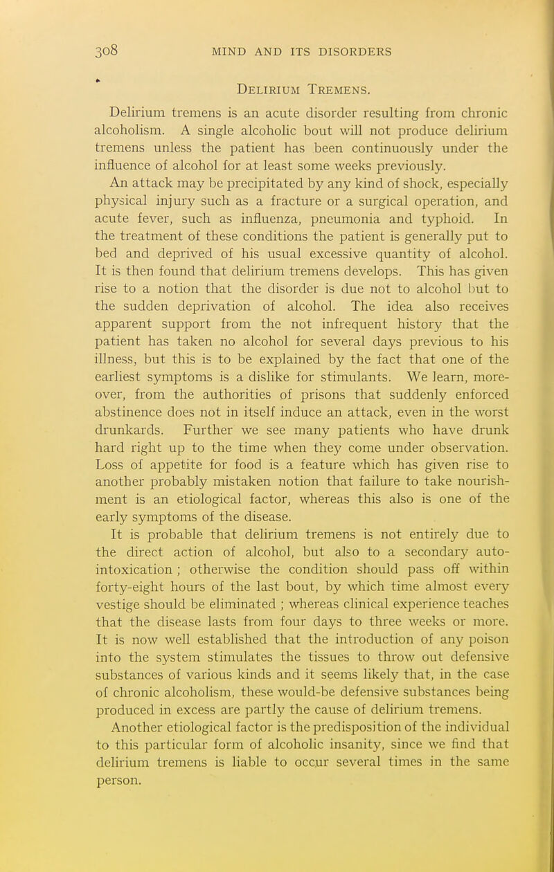 Delirium Tremens. Delirium tremens is an acute disorder resulting from chronic alcoholism. A single alcoholic bout will not produce delirium tremens unless the patient has been continuously under the influence of alcohol for at least some weeks previously. An attack may be precipitated by any kind of shock, especially physical injury such as a fracture or a surgical operation, and acute fever, such as influenza, pneumonia and tj^phoid. In the treatment of these conditions the patient is generally put to bed and deprived of his usual excessive quantity of alcohol. It is then found that delirium tremens develops. This has given rise to a notion that the disorder is due not to alcohol Imt to the sudden deprivation of alcohol. The idea also receives apparent support from the not infrequent history that the patient has taken no alcohol for several days previous to his illness, but this is to be explained by the fact that one of the earliest symptoms is a dislike for stimulants. We learn, more- over, from the authorities of prisons that suddenly enforced abstinence does not in itself induce an attack, even in the worst drunkards. Further we see many patients who have drunk hard right up to the time when they come under observation. Loss of appetite for food is a feature which has given rise to another probably mistaken notion that failure to take nourish- ment is an etiological factor, whereas this also is one of the early symptoms of the disease. It is probable that delirium tremens is not entirely due to the direct action of alcohol, but also to a secondary auto- intoxication ; otherwise the condition should pass off within forty-eight hours of the last bout, by which time almost eveiy vestige should be eliminated ; whereas clinical experience teaches that the disease lasts from four days to three weeks or more. It is now well established that the introduction of any poison into the system stimulates the tissues to throw out defensive substances of various kinds and it seems likely that, in the case of chronic alcoholism, these would-be defensive substances being produced in excess are partly the cause of delirium tremens. Another etiological factor is the predisposition of the individual to this particular form of alcoholic insanity, since we find that delirium tremens is liable to occur several times in the same person.