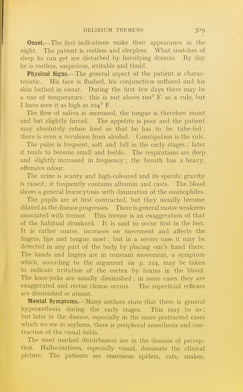 DELIRIUM TREMENS Onset.—The first indications make their appearance in the night. The patient is restless and sleepless. What snatches of sleep he can get are disturbed by horrifying dreams. By day he is restless, suspicious, irritable and timid. Physical Signs.—The general aspect of the patient is charac- teristic. His face is flushed, his conjunctivce suffused and his skin bathed in sweat. During the first few days there may be a rise of temperature : this is not above 100° F. as a rule, but I have seen it as high as 104° F. The flow of saliva is increased, the tongue is therefore moist and but slightly furred. The appetite is poor and the patient may absolutely refuse food so that he has to be tube-fed ; there is even a revulsion from alcohol. Constipation is the rule. The pulse is frequent, soft and full in the early stages ; later it tends to become small and feeble. The respirations are deep and slightly increased in frequency ; the breath has a heavy, offensive odour. The urine is scanty and high-coloured and its specific gravity is raised; it frequently contains albumin and casts. The blood- shows a general leucocytosis with diminution of the eosinophiles. The pupils are at first contracted, but they usually become dilated as the disease progresses. There is general motor weakness associated with tremor. This tremor is an exaggeration of that of the habitual drunkard. It is said to occur first in the feet. It is rather' coarse, increases on movement and affects the fingers, lips and tongue most ; but in a severe case it may be detected in any part of the body by placing one's hand there. The hands and fingers are in constant movement, a symptom which, according to the argument on p. 214, may be taken to indicate irritation of the cortex by toxins in the blood. The knee-jerks are usually diminished ; in some cases they are exaggerated and rectus clonus occurs. The superficial reflexes are diminished or absent. Mental Symptoms,—Many authors state that there is general hyperc-esthesia during the early stages. This may be so ; but later in the disease, especially in the more protracted cases which we see in asylums, there is peripheral anaesthesia and con- traction of the visual fields. The most marked disturbances are in the domain of percep- tion. Hallucinations, especially visual, dominate the clinical picture. The patients see enormous spiders, rats, snakes,