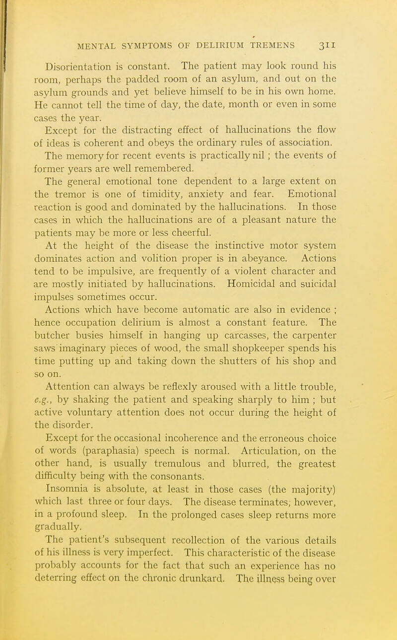 Disorientation is constant. The patient may look round his room, perhaps the padded room of an asylum, and out on the asylum grounds and yet beheve himself to be in his own home. He cannot tell the time of day, the date, month or even in some cases the year. Except for the distracting effect of hallucinations the flow of ideas is coherent and obeys the ordinary rules of association. The memory for recent events is practically nil ; the events of former years are well remembered. The general emotional tone dependent to a large extent on the tremor is one of timidity, anxiety and fear. Emotional reaction is good and dominated by the hallucinations. In those cases in which the hallucinations are of a pleasant nature the patients may be more or less cheerful. At the height of the disease the instinctive motor system dominates action and volition proper is in abeyance. Actions tend to be impulsive, are frequently of a violent character and are mostly initiated by hallucinations. Homicidal and suicidal impulses sometimes occur. Actions which have become automatic are also in evidence ; hence occupation delirium is almost a constant feature. The butcher busies himself in hanging up carcasses, the carpenter saws imaginary pieces of wood, the small shopkeeper spends his time putting up and taking down the shutters of his shop and so on. Attention can always be refiexly aroused with a little trouble, e.g., by shaking the patient and speaking sharply to him ; but active voluntary attention does not occur during the height of the disorder. Except for the occasional incoherence and the erroneous choice of words (paraphasia) speech is normal. Articulation, on the other hand, is usually tremulous and blurred, the greatest difficulty being with the consonants. Insomnia is absolute, at least in those cases (the majority) which last three or four days. The disease terminates, however, in a profound sleep. In the prolonged cases sleep returns more gradually. The patient's subsequent recollection of the various details of his illness is very imperfect. This characteristic of the disease probably accounts for the fact that such an experience has no deterring effect on the chronic drunkard. The illness being over