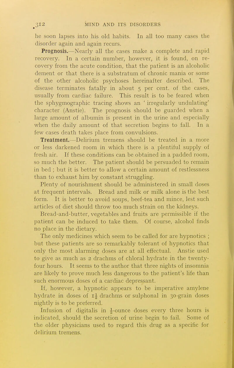 he soon lapses into his old habits. In all too many cases the disorder again and again recurs. Prognosis.—Nearly all the cases make a complete and rapid recovery. In a certain number, however, it is found, on re- covery from the acute condition, that the patient is an alcoholic dement or that there is a substratum of chi'onic mania or some of the other alcoholic psychoses hereinafter described. The disease terminates fatally in about 5 per cent, of the cases, usually from cardiac failure. This result is to be feared when the sphygmographic tracing shows an ' irregularly undulating' character (Anstie). The prognosis should be guarded when a large amount of albumin is present in the urine and especially when the daily amount of that secretion begins to fall. In a few cases death takes place from convulsions. Treatment.—Delirium tremens should be treated in a more or less darkened room in which there is a plentiful supply of fresh air. If these conditions can be obtained in a padded room, so much the better. The patient should be persuaded to remain in bed ; but it is better to allow a certain amount of restlessness than to exhaust him by constant stiuggling. Plenty of nourishment should be administered in small doses at frequent intervals. Bread and milk or milk alone is the best form. It is better to avoid soups, beef-tea and mince, lest such articles of diet should throw too much strain on the kidneys. Bread-and-butter, vegetables and fruits are permissible if the patient can be induced to take them. Of course, alcohol finds no place in the dietary. The only medicines which seem to be called for are hypnotics ; but these patients are so remarkably tolerant of hypnotics that only the most alarming doses are at all effectual. Anstie used to give as much as 2 drachms of chloral hydrate in the twenty- four hours. It seems to the author that three nights of insomnia are likely to prove much less dangerous to the patient's life than such enormous doses of a cardiac depressant. If, however, a hypnotic appears to be imperative amylenc hydrate in doses of drachms or sulphonal in 30-grain doses nightly is to be preferred. Infusion of digitalis in |-ounce doses every three hours is indicated, should the secretion of urine begin to fail. Some of the older physicians used to regard this drug as a specific for delirium tremens.