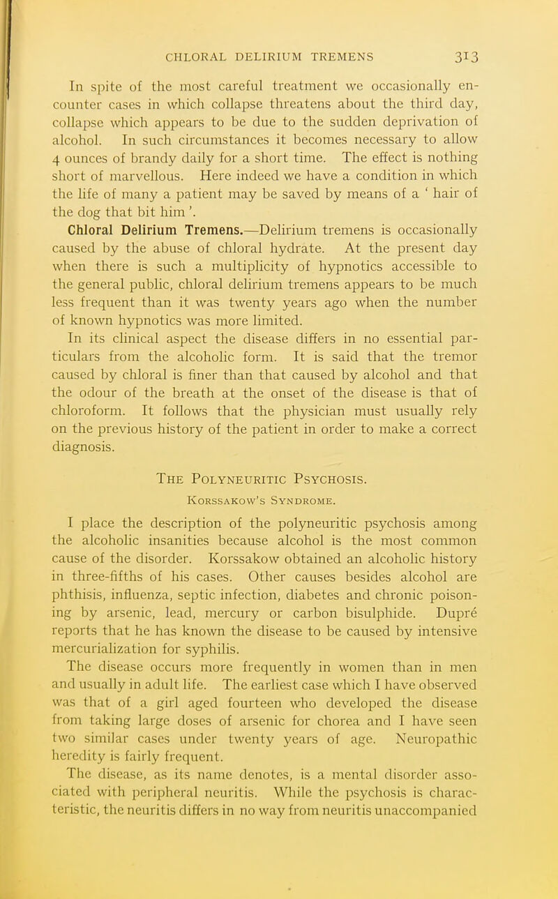 In spite of the most careful treatment we occasionally en- counter cases in which collapse threatens about the third day, collapse which appears to be clue to the sudden deprivation of alcohol. In such circumstances it becomes necessary to allow 4 ounces of brandy daily for a short time. The effect is nothing short of marvellous. Here indeed we have a condition in which the life of many a patient may be saved by means of a ' hair of the dog that bit him '. Chloral Delirium Tremens.—Delirium tremens is occasionally caused by the abuse of chloral hydrate. At the present day when there is such a multiplicity of hypnotics accessible to the general public, chloral delirium tremens appears to be much less frequent than it was twenty years ago when the number of known hypnotics was more limited. In its clinical aspect the disease differs in no essential par- ticulars from the alcoholic form. It is said that the tremor caused by chloral is finer than that caused by alcohol and that the odour of the breath at the onset of the disease is that of chloroform. It follows that the physician must usually rely on the previous history of the patient in order to make a correct diagnosis. The Polyneuritic Psychosis. KoRssAKow's Syndrome. I place the description of the polyneuritic psychosis among the alcoholic insanities because alcohol is the most common cause of the disorder. Korssakow obtained an alcoholic history in three-fifths of his cases. Other causes besides alcohol are phthisis, influenza, septic infection, diabetes and chronic poison- ing by arsenic, lead, mercury or carbon bisulphide. Dupre reports that he has known the disease to be caused by intensive mercurialization for syphilis. The disease occurs more frequently in women than in men and usually in adult life. The earliest case which I have observed was that of a girl aged fourteen who developed the disease from taking large doses of arsenic for chorea and I have seen two similar cases under twenty years of age. Neuropathic heredity is fairly frequent. The disease, as its name denotes, is a mental disorder asso- ciated with peripheral neuritis. While the psychosis is charac- teristic, the neuritis differs in no way from neuritis unaccompanied