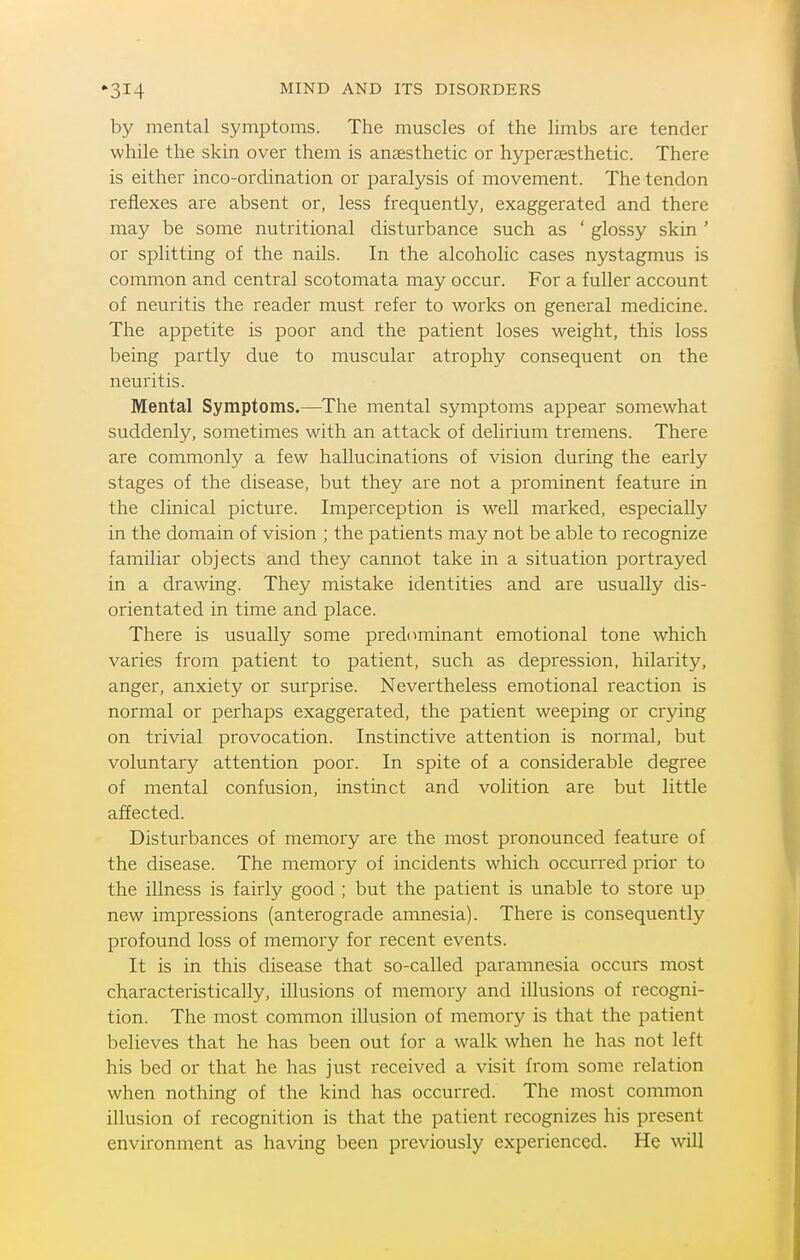 by mental symptoms. The muscles of the limbs are tender while the skin over them is anaesthetic or hyperaesthetic. There is either inco-ordination or paralysis of movement. The tendon reflexes are absent or, less frequently, exaggerated and there may be some nutritional disturbance such as ' glossy skin ' or splitting of the nails. In the alcoholic cases nystagmus is common and central scotomata may occur. For a fuller account of neuritis the reader must refer to works on general medicine. The appetite is poor and the patient loses weight, this loss being partly due to muscular atrophy consequent on the neuritis. Mental Symptoms.—The mental symptoms appear somewhat suddenly, sometimes with an attack of delirium tremens. There are commonly a few hallucinations of vision during the early stages of the disease, but they are not a prominent feature in the clinical picture. Imperception is well marked, especially in the domain of vision ; the patients may not be able to recognize familiar objects and they cannot take in a situation portrayed in a drawing. They mistake identities and are usually dis- orientated in time and place. There is usually some predominant emotional tone which varies from patient to patient, such as depression, hilarity, anger, anxiety or surprise. Nevertheless emotional reaction is normal or perhaps exaggerated, the patient weeping or crying on trivial provocation. Instinctive attention is normal, but voluntary attention poor. In spite of a considerable degree of mental confusion, instinct and volition are but little affected. Disturbances of memory are the most pronounced feature of the disease. The memory of incidents which occurred prior to the illness is fairly good ; but the patient is unable to store up new impressions (anterograde amnesia). There is consequently profound loss of memory for recent events. It is in this disease that so-called paramnesia occurs most characteristically, illusions of memory and illusions of recogni- tion. The most common illusion of memory is that the patient believes that he has been out for a walk when he has not left his bed or that he has just received a visit from some relation when nothing of the kind has occurred. The most common illusion of recognition is that the patient recognizes his present environment as having been previously experienced. He will