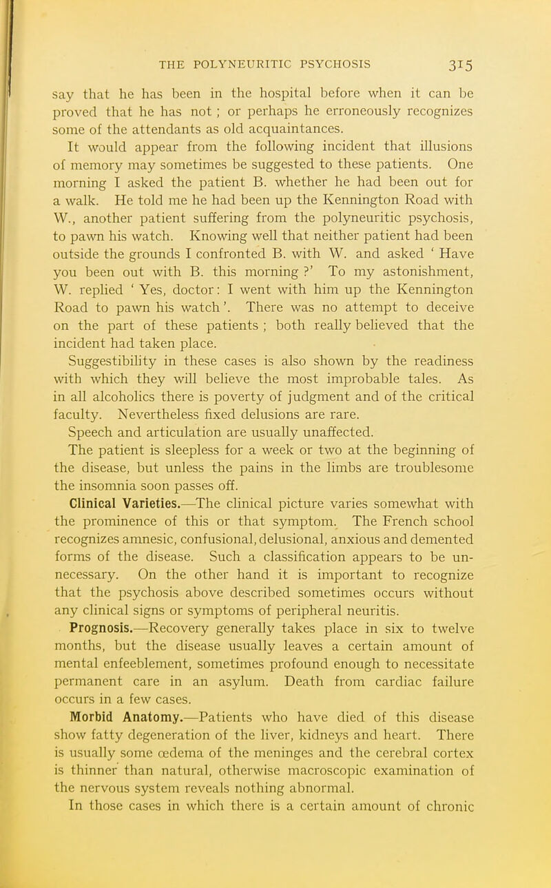 THE POLYNEURITIC PSYCHOSIS say that he has been in the hospital before when it can be proved that he has not ; or perhaps he erroneously recognizes some of the attendants as old acquaintances. It would appear from the following incident that illusions of memory may sometimes be suggested to these patients. One morning I asked the patient B. whether he had been out for a walk. He told me he had been up the Kennington Road with W., another patient suffering from the polyneuritic psychosis, to pawn his watch. Knowing well that neither patient had been outside the grounds I confronted B. with W. and asked ' Have you been out with B. this morning ?' To my astonishment, W. replied ' Yes, doctor: I went with him up the Kennington Road to pawn his watch'. There was no attempt to deceive on the part of these patients ; both really believed that the incident had taken place. Suggestibility in these cases is also shown by the readiness with which they will believe the most improbable tales. As in all alcoholics there is poverty of judgment and of the critical faculty. Nevertheless fixed delusions are rare. Speech and articulation are usually unaffected. The patient is sleepless for a week or two at the beginning of the disease, but unless the pains in the limbs are troublesome the insomnia soon passes off. Clinical Varieties.—The clinical picture varies somewhat with the prominence of this or that symptom. The French school recognizes amnesic, confusional, delusional, anxious and demented forms of the disease. Such a classification appears to be un- necessary. On the other hand it is important to recognize that the psychosis above described sometimes occurs without any clinical signs or symptoms of peripheral neuritis. Prognosis.—^Recovery generally takes place in six to twelve months, but the disease usually leaves a certain amount of mental enfeeblement, sometimes profound enough to necessitate permanent care in an asylum. Death from cardiac failure occurs in a few cases. Morbid Anatomy.—Patients who have died of this disease show fatty degeneration of the liver, kidneys and heart. There is usually some oedema of the meninges and the cerebral cortex is thinner than natural, otherwise macroscopic examination of the nervous system reveals nothing abnormal. In those cases in which there is a certain amount of chronic