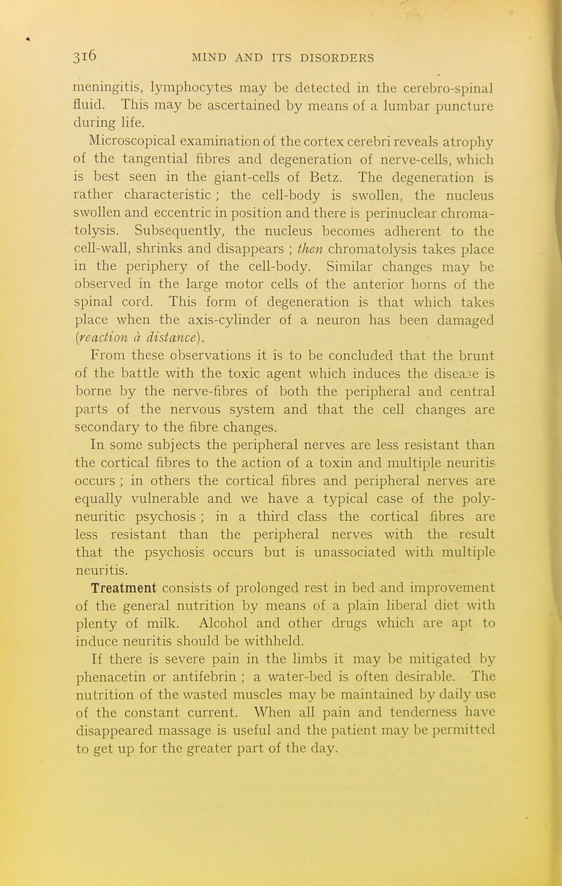 meningitis, lymphocytes may be detected in the cerebro-spinal fluid. This may be ascertained by means of a lumbar puncture during life. Microscopical examination of the cortex cerebri reveals atrophy of the tangential fibres and degeneration of nerve-cells, which is best seen in the giant-cells of Betz. The degeneration is rather characteristic; the cell-body is swollen, the nucleus swollen and eccentric in position and there is perinuclear chroma- tolysis. Subsequently, the nucleus becomes adherent to the cell-wall, shrinks and disappears ; then chromatolysis takes place in the periphery of the cell-body. Similar changes may be observed in the large motor cells of the anterior horns of the spinal cord. This form of degeneration is that which takes place when the axis-cylinder of a neuron has been damaged {reaction a distance). From these observations it is to be concluded that the brunt of the battle with the toxic agent which induces the disease is borne by the nerve-fibres of both the peripheral and central parts of the nervous system and that the cell changes are secondary to the fibre changes. In some subjects the peripheral nerves are less resistant than the cortical fibres to the action of a toxin and multiple neuritis occurs ; in others the cortical fibres and peripheral nerves are equally vulnerable and we have a typical case of the poly- neuritic psychosis ; in a third class the cortical fibres are less resistant than the peripheral nerves with the result that the psychosis occurs but is unassociated with multiple neuritis. Treatment consists of prolonged rest in bed and improvement of the general nutrition by means of a plain liberal diet with plenty of milk. Alcohol and other drugs which are apt to induce neuritis should be withheld. If there is severe pain in the limbs it may be mitigated by phenacetin or antifebrin ; a water-bed is often desirable. The nutrition of the wasted muscles may be maintained by daily use of the constant current. When all pain and tenderness have disappeared massage is useful and the patient may be permitted to get up for the greater part of the day.