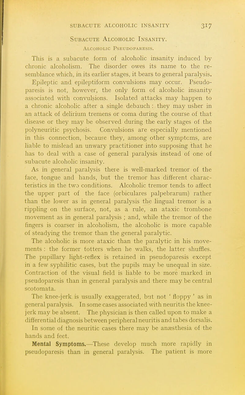 Subacute Alcoholic Insanity. Alcoholic Pseudoparesis. This is a subacute form of alcoholic insanity induced by chronic alcoholism. The disorder owes its name to the re- semblance which, in its earlier stages, it bears to general paralysis. Epileptic and epileptiform convulsions may occur. Pseudo- paresis is not, however, the only form of alcoholic insanity associated with convulsions. Isolated attacks may happen to a chronic alcoholic after a single debauch : they may usher in an attack of delirium tremens or coma during the course of that disease or they may be observed during the early stages of the polyneuritic psychosis. Convulsions are especially mentioned in this connection, because they, among other symptoms, are liable to mislead an unwary practitioner into supposing that he has to deal with a case of general paralysis instead of one of subacute alcoholic insanity. As in general paralysis there is well-marked tremor of the face, tongue and hands, but the tremor has different charac- teristics in the two conditions. Alcoholic tremor tends to afJect the upper part of the face (orbiculares palpebrarum) rather than the lower as in general paralysis the lingual tremor is a rippling on the surface, not, as a rule, an ataxic trombone movement as in general paralysis ; and, while the tremor of the fingers is coarser in alcoholism, the alcoholic is more capable of steadying the tremor than the general paralytic. The alcoholic is more ataxic than the paralytic in his move- ments : the former totters when he walks, the latter shuffles. The pupillary light-reflex is retained in pseudoparesis except in a few syphilitic cases, but the pupils may be unequal in size. Contraction of the visual field is liable to be more marked in pseudoparesis than in general paralysis and there may be central scotomata. The knee-jerk is usually exaggerated, but not ' floppy ' as in general paralysis. In some cases associated with neuritis the knee- jerk may be absent. The physician is then called upon to make a differential diagnosis between peripheral neuritis and tabes dorsalis. In some of the neuritic cases there may be antesthesia of the hands and feet. Mental Symptoms.—These develop much more rapidly in pseudoparesis than in general paralysis. The patient is more