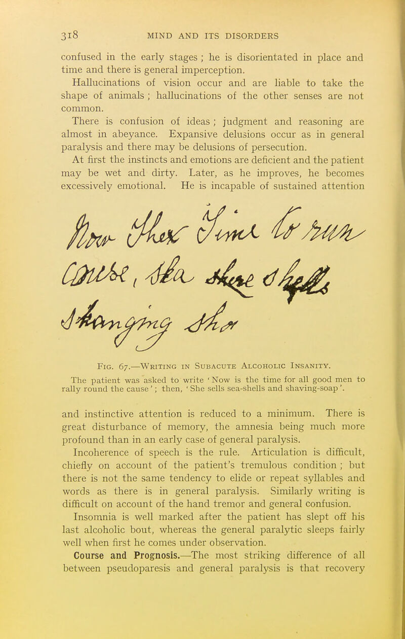 confused in the early stages ; he is disorientated in place and time and there is general imperception. Hallucinations of vision occur and are liable to take the shape of animals ; hallucinations of the other senses are not common. There is confusion of ideas ; judgment and reasoning are almost in abeyance. Expansive delusions occur as in general paralysis and there may be delusions of persecution. At first the instincts and emotions are deficient and the patient may be wet and dirty. Later, as he improves, he becomes excessively emotional. He is incapable of sustained attention Fig. 67.—Writing in Subacute Alcoholic Insanity. The patient was asked to write ' Now is the time for all good men to rally round the cause '; then, ' She sells sea-shells and shaving-soap '. and instinctive attention is reduced to a minimum. There is great disturbance of memory, the amnesia being much more profound than in an early case of general paralysis. Incoherence of speech is the rule. Articulation is difficult, chiefly on account of the patient's tremulous condition ; but there is not the same tendency to elide or repeat syllables and words as there is in general paralysis. Similarly writing is difficult on account of the hand tremor and general confusion. Insomnia is well marked after the patient has slept off his last alcoholic bout, whereas the general paralytic sleeps faii'ly well when first he comes under observation. Course and Prognosis.—The most striking difference of all between pseudoj^aresis and general paralysis is that recovery