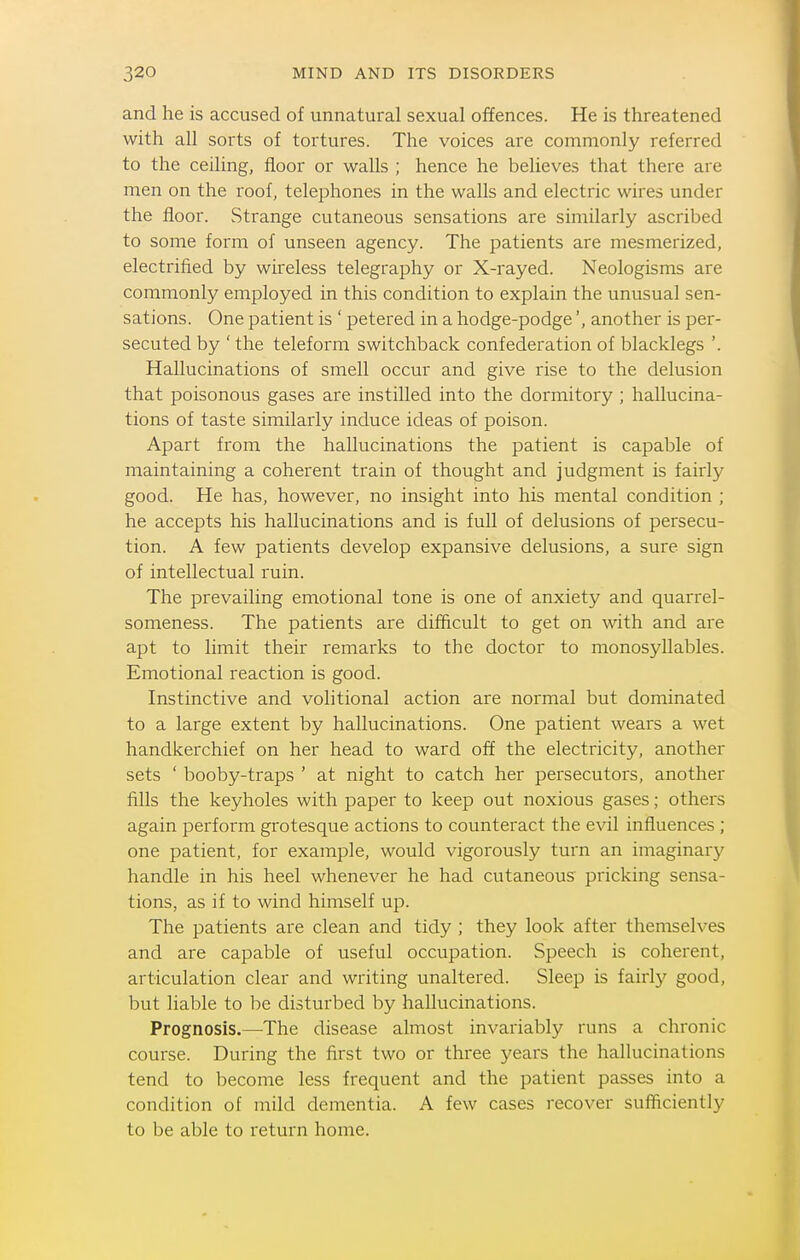 and he is accused of unnatural sexual offences. He is threatened with all sorts of tortures. The voices are commonly referred to the ceiling, floor or walls ; hence he believes that there are men on the roof, telephones in the walls and electric wires under the floor. Strange cutaneous sensations are similarly ascribed to some form of unseen agency. The patients are mesmerized, electrified by wireless telegraphy or X-rayed. Neologisms are commonly employed in this condition to explain the unusual sen- sations. One patient is ' petered in a hodge-podge', another is per- secuted by ' the teleform switchback confederation of blacklegs '. Hallucinations of smell occur and give rise to the delusion that poisonous gases are instilled into the dormitory ; hallucina- tions of taste similarly induce ideas of poison. Apart from the hallucinations the patient is capable of maintaining a coherent train of thought and judgment is fairly good. He has, however, no insight into his mental condition ; he accepts his hallucinations and is full of delusions of persecu- tion. A few patients develop expansive delusions, a sure sign of intellectual ruin. The prevailing emotional tone is one of anxiety and quarrel- someness. The patients are difficult to get on with and are apt to limit their remarks to the doctor to monosyllables. Emotional reaction is good. Instinctive and volitional action are normal but dominated to a large extent by hallucinations. One patient wears a wet handkerchief on her head to ward off the electricity, another sets ' booby-traps ' at night to catch her persecutors, another fills the keyholes with paper to keep out noxious gases; others again perform grotesque actions to counteract the evil influences ; one patient, for example, would vigorously turn an imaginary handle in his heel whenever he had cutaneous pricking sensa- tions, as if to wind himself up. The patients are clean and tidy ; they look after themselves and are capable of useful occupation. Speech is coherent, articulation clear and writing unaltered. Sleep is fairly good, but liable to be disturbed by hallucinations. Prognosis.—The disease almost invariably runs a chronic course. During the first two or three years the hallucinations tend to become less frequent and the patient passes into a condition of mild dementia. A few cases recover sufficiently to be able to return home.