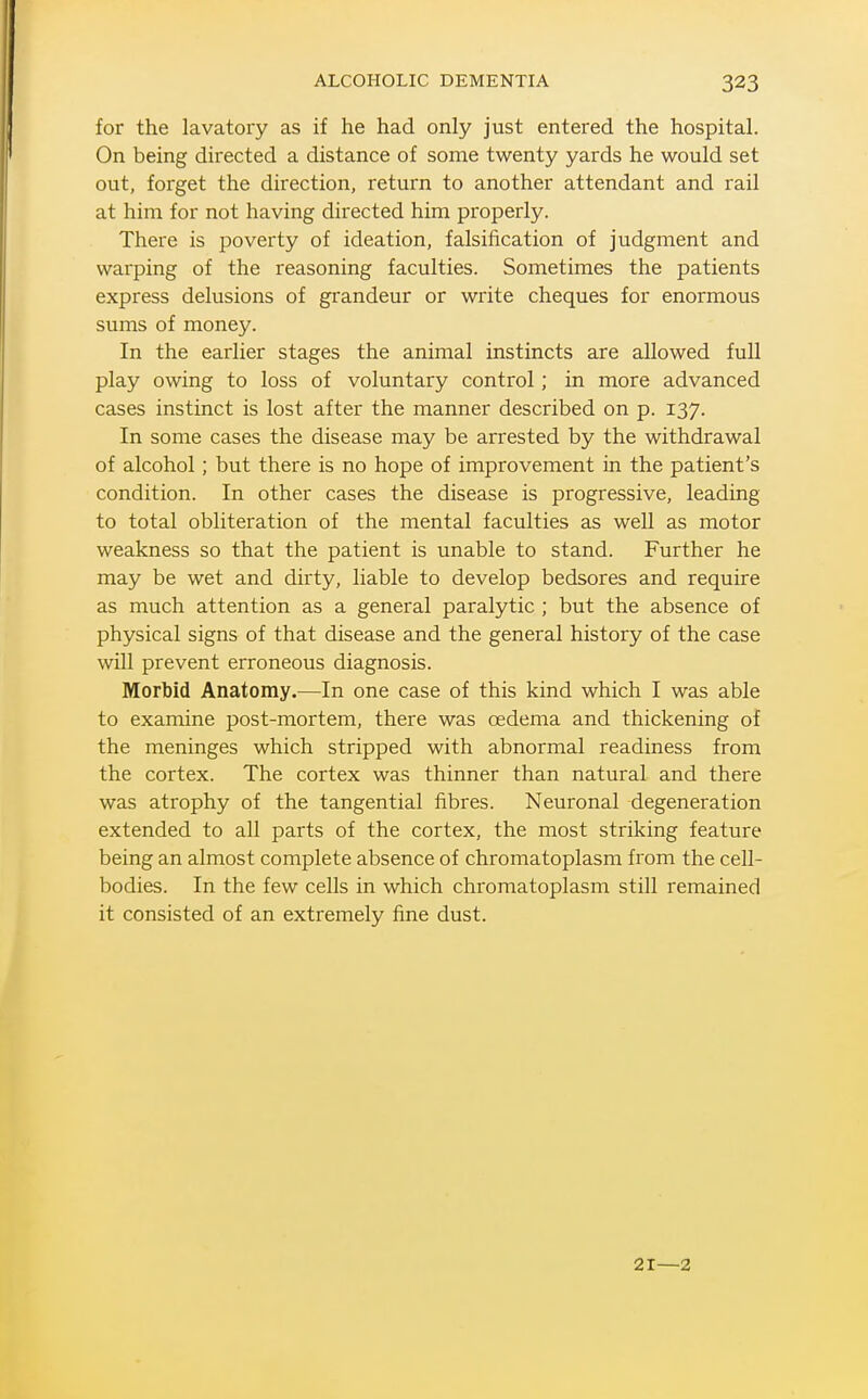 for the lavatory as if he had only just entered the hospital. On being directed a distance of some twenty yards he would set out, forget the direction, return to another attendant and rail at him for not having directed him properly. There is poverty of ideation, falsification of judgment and warping of the reasoning faculties. Sometimes the patients express delusions of grandeur or write cheques for enormous sums of money. In the earlier stages the animal instincts are allowed full play owing to loss of voluntary control; in more advanced cases instinct is lost after the manner described on p. 137. In some cases the disease may be arrested by the withdrawal of alcohol; but there is no hope of improvement in the patient's condition. In other cases the disease is progressive, leading to total obliteration of the mental faculties as well as motor weakness so that the patient is unable to stand. Further he may be wet and dirty, liable to develop bedsores and require as much attention as a general paralytic ; but the absence of physical signs of that disease and the general history of the case will prevent erroneous diagnosis. Morbid Anatomy.—In one case of this kind which I was able to examine post-mortem, there was oedema and thickening of the meninges which stripped with abnormal readiness from the cortex. The cortex was thinner than natural and there was atrophy of the tangential fibres. Neuronal degeneration extended to all parts of the cortex, the most striking feature being an almost complete absence of chromatoplasm from the cell- bodies. In the few cells in which chromatoplasm still remained it consisted of an extremely fine dust. 21—2