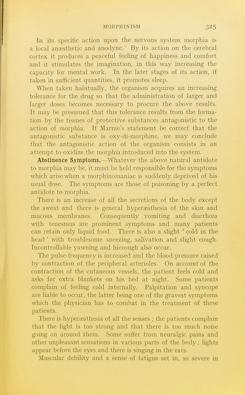 MORPHINISM In its specific action upon the nervous system morphia is a local anaesthetic and anodyne. By its action on the cerebral cortex it produces a peaceful feeling of happiness and comfort and it stimulates the imagination, in this way increasing the capacity for mental work. In the later stages of its action, if taken in sufficient quantities, it promotes sleep. When taken habitually, the organism acquires an increasing tolerance for the drug so that the administration of larger and larger doses becomes necessairy to procure the above results. It may be presumed that this tolerance results from the forma- tion by the tissues of protective substances antagonistic to the action of morphia. If Mamie's statement be correct that the antagonistic substance is oxy-di-morphine, we may conclude that the antagonistic action of the organism consists in an attempt to oxidize the morphia introduced into the system. Abstinence Symptoms.—Whatever the above natural antidote to morphia may be, it must be held responsible for the symptoms which arise when a morphinomaniac is suddenly deprived of his usual dose. The symptoms are those of poisoning by a perfect antidote to morphia. There is an increase of all the secretions of the body except the sweat and there is general hyperesthesia of the skin and mucous membranes. Consequently vomiting and diarrhoea with tenesmus are prominent symptoms and many patients can retain only liquid food. There is also a slight ' cold in the head ' with troublesome sneezing, salivation and slight cough. Incontrollable yawning and hiccough also occur. The pulse-frequency is increased and the blood-pressure raised by contraction of the peripheral arterioles. On account of the contraction of the cutaneous vessels, the patient feels cold and asks for extra blankets on his bed at night. Some patients complain of feeling cold internally. Palpitation and syncope are liable to occur, the latter being one of the gravest symptoms which the physician has to combat in the treatment of these patients. There is hyperfesthesia of all the senses ; the patients complain that the light is too strong and that there is too much noise going on around them. Some suffer from neuralgic pains and other unpleasant sensations in various parts of the body; lights appear before the eyes and there is singing in the ears. Muscular debility and a sense of fatigue set in, so severe in