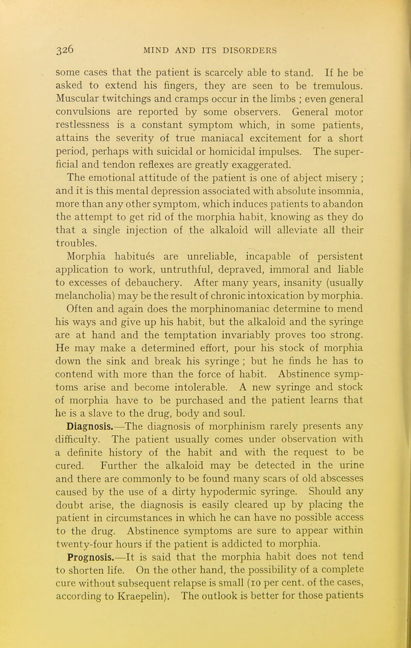 some cases that the patient is scarcely able to stand. If he be asked to extend his fingers, they are seen to be tremulous. Muscular twitchings and cramps occur in the limbs ; even general convulsions are reported by some observers. General motor restlessness is a constant symptom which, in some patients, attains the severity of true maniacal excitement for a short period, perhaps with suicidal or homicidal impulses. The super- ficial and tendon reflexes are greatly exaggerated. The emotional attitude of the patient is one of abject misery ; and it is this mental depression associated with absolute insomnia, more than any other symptom, which induces patients to abandon the attempt to get rid of the morphia habit, knowing as they do that a single injection of the alkaloid will alleviate all their troubles. Morphia habitues are unreliable, incapable of persistent application to work, untruthful, depraved, immoral and liable to excesses of debauchery. After many years, insanity (usually melancholia) may be the result of chronic intoxication by morphia. Often and again does the morphinomaniac determine to mend his ways and give up his habit, but the alkaloid and the syringe are at hand and the temptation invariably proves too strong. He may make a determined effort, pour his stock of morphia down the sink and break his syringe ; but he finds he has to contend with more than the force of habit. Abstinence symp- toms arise and become intolerable. A new syringe and stock of morphia have to be purchased and the patient learns that he is a slave to the drug, body and soul. Diagnosis.—The diagnosis of morphinism rarely presents any difficulty. The patient usually comes under observation with a definite history of the habit and with the request to be cured. Further the alkaloid may be detected in the urine and there are commonly to be found many scars of old abscesses caused by the use of a dirty hypodermic syringe. Should any doubt arise, the diagnosis is easily cleared up by placing the patient in circumstances in which he can have no possible access to the drug. Abstinence symptoms are sure to appear within twenty-four hours if the patient is addicted to morphia. Prognosis.—It is said that the morphia habit does not tend to shorten life. On the other hand, the possibility of a complete cure without subsequent relapse is small (lo per cent, of the cases, according to Kraepelin). The outlook is better for those patients
