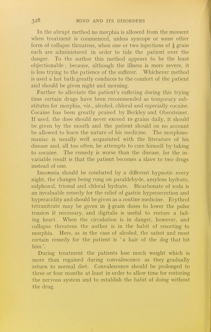 In the abrupt method no morphia is allowed from the moment when treatment is commenced, unless syncope or some other form of collapse threatens, when one or two injections of ^ grain each are administered in order to tide the patient over the danger. To the author this method appears to be the least objectionable ; because, although the illness is more severe, it is less trying to the patience of the sufferer. Whichever method is used a hot bath greatly conduces to the comfort of the patient and should be given night and morning. Further to alleviate the patient's suffering during this trying time certain drugs have been recommended as temporary sub- stitutes for morphia, viz., alcohol, chloral and especially cocaine. Cocaine has been greatly praised by Berkley and Obersteiner. If used, the dose should never exceed lo grains daily, it should be given by the mouth and the patient should on no account be allowed to learn the nature of his medicine. The morphino- maniac is usually well acquainted with the literature of his disease and, all too often, he attempts to cure himself by taking to cocaine. The remedy is worse than the disease, for the in- variable result is that the patient becomes a slave to two drugs instead of one. Insomnia should be combated by a different hypnotic every night, the changes being rung on paraldehyde, amylene hydrate, sulphonal, trional and chloral hydrate. Bicarbonate of soda is an invaluable remedy for the relief of gastiic hypersecretion and hyperacidity and should be given as a routine medicine. Ery throl tetranitrate may be given in J-grain doses to lower the pulse tension if necessary, and digitalis is useful to restore a fail- ing heart. When the circulation is in danger, however, and collapse threatens the author is in the habit of resorting to morphia. Here, as in the case of alcohol, the safest and most certain remedy for the patient is ' a hair of the dog that bit him'. During treatment the patients lose much weight which is more than regained during convalescence as they gradually return to normal diet. Convalescence should be prolonged to three or four months at least in order to allow time for restoring the nervous system and to establish the habit of doing without the drug.