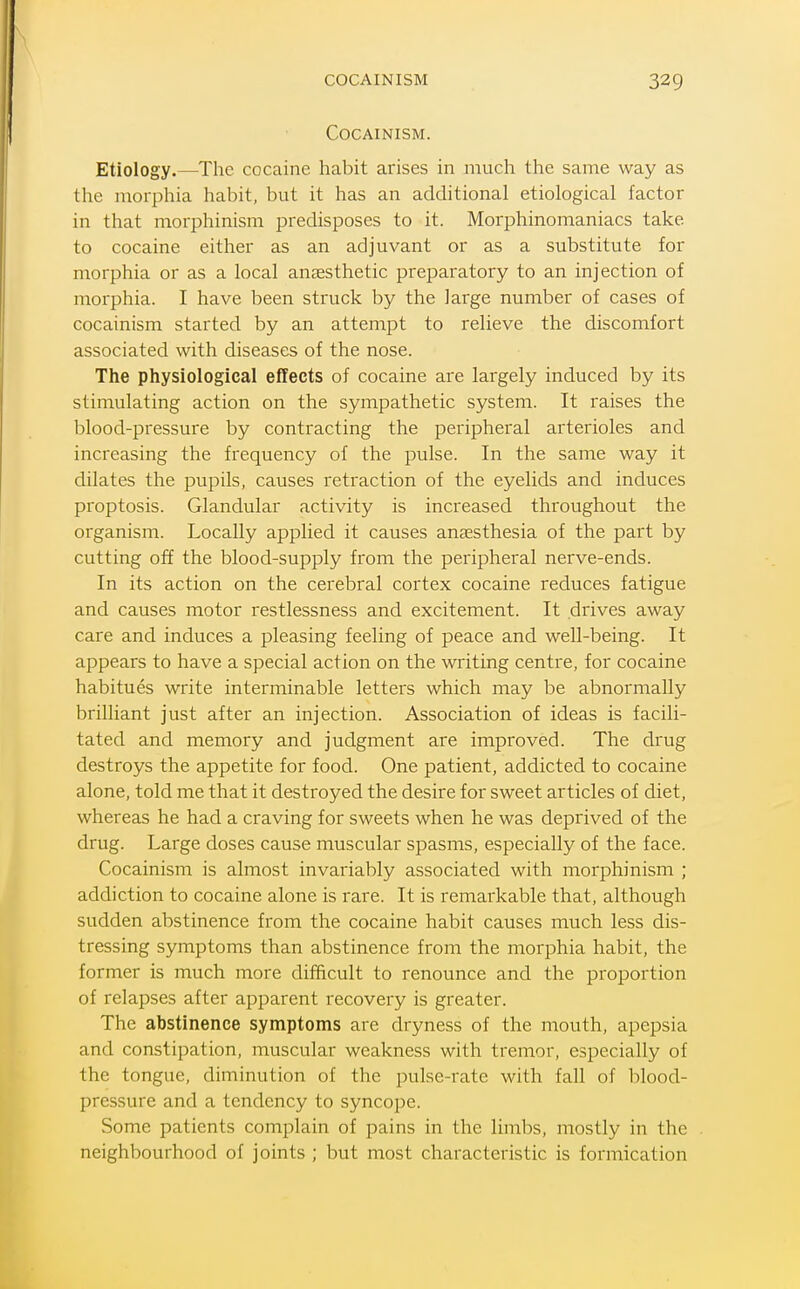 COCAINISM. Etiology.—The cocaine habit arises in much the same way as the morphia habit, but it has an additional etiological factor in that morphinism predisposes to it. Morphinomaniacs take to cocaine either as an adjuvant or as a substitute for morphia or as a local anaesthetic preparatory to an injection of morphia. I have been struck by the large number of cases of cocainism started by an attempt to relieve the discomfort associated with diseases of the nose. The physiological effects of cocaine are largely induced by its stimulating action on the sympathetic system. It raises the blood-pressure by contracting the peripheral arterioles and increasing the frequency of the pulse. In the same way it dilates the pupils, causes retraction of the eyelids and induces proptosis. Glandular activity is increased throughout the organism. Locally applied it causes anaesthesia of the part by cutting off the blood-supply from the peripheral nerve-ends. In its action on the cerebral cortex cocaine reduces fatigue and causes motor restlessness and excitement. It drives away care and induces a pleasing feeling of peace and well-being. It appears to have a special action on the writing centre, for cocaine habitues write interminable letters which may be abnormally brilliant just after an injection. Association of ideas is facili- tated and memory and judgment are improved. The drug destroys the appetite for food. One patient, addicted to cocaine alone, told me that it destroyed the desire for sweet articles of diet, whereas he had a craving for sweets when he was deprived of the drug. Large doses cause muscular spasms, especially of the face. Cocainism is almost invariably associated with morphinism ; addiction to cocaine alone is rare. It is remarkable that, although sudden abstinence from the cocaine habit causes much less dis- tressing symptoms than abstinence from the morphia habit, the former is much more difficult to renounce and the proportion of relapses after apparent recovery is greater. The abstinence symptoms are dryness of the mouth, apepsia and constipation, muscular weakness with tremor, especially of the tongue, diminution of the pulse-rate with fall of blood- pressure and a tendency to syncope. Some patients complain of pains in the limbs, mostly in the neighbourhood of joints ; but most characteristic is formication