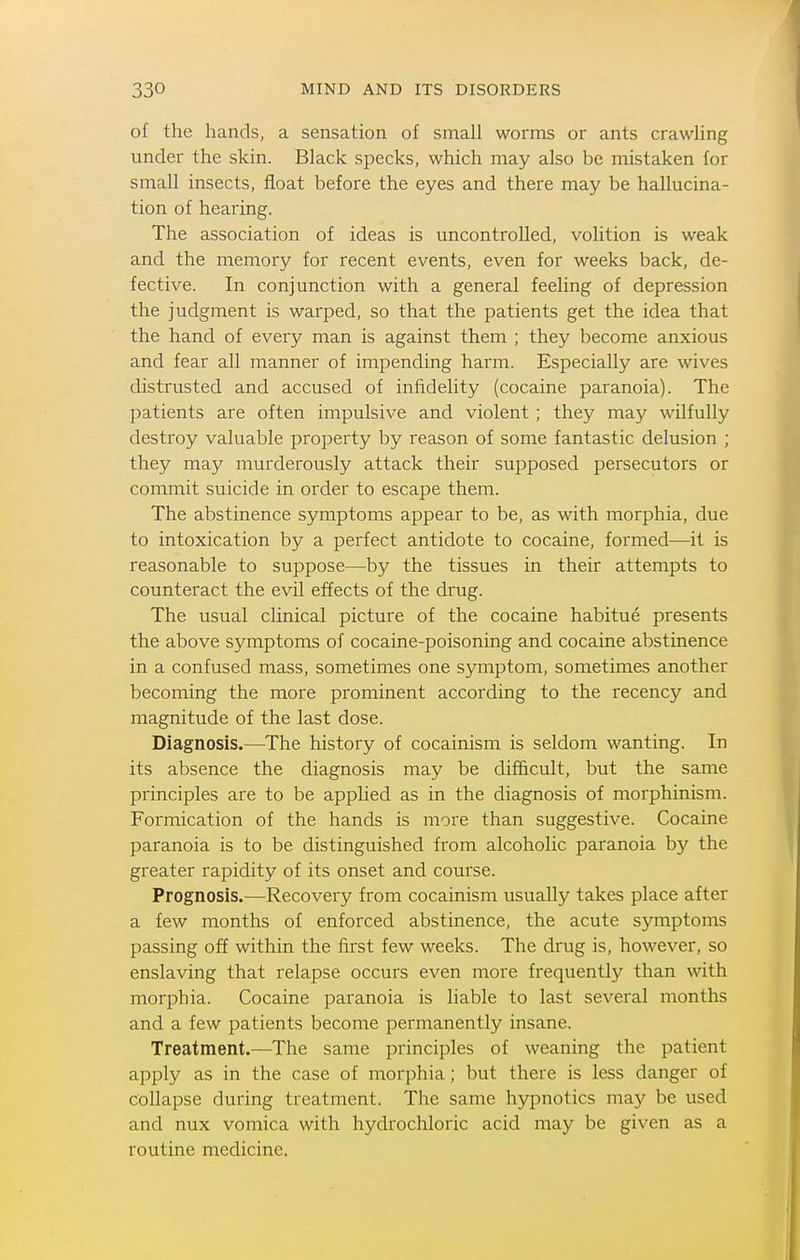 of the hands, a sensation of small worms or ants crawling under the skin. Black specks, which may also be mistaken for small insects, float before the eyes and there may be hallucina- tion of hearing. The association of ideas is uncontrolled, volition is weak and the memory for recent events, even for weeks back, de- fective. In conjunction with a general feeling of depression the judgment is warped, so that the patients get the idea that the hand of every man is against them ; they become anxious and fear all manner of impending harm. Especially are wives distrusted and accused of infidelity (cocaine paranoia). The patients are often impulsive and violent ; they may wilfully destroy valuable property by reason of some fantastic delusion ; they may murderously attack their supposed persecutors or commit suicide in order to escape them. The abstinence symptoms appear to be, as with morphia, due to intoxication by a perfect antidote to cocaine, formed—it is reasonable to suppose—by the tissues in their attempts to counteract the evil effects of the drug. The usual clinical picture of the cocaine habitue presents the above symptoms of cocaine-poisoning and cocaine abstinence in a confused mass, sometimes one symptom, sometimes another becoming the more prominent according to the recency and magnitude of the last dose. Diagnosis.—^The history of cocainism is seldom wanting. In its absence the diagnosis may be difficult, but the same principles are to be applied as in the diagnosis of morphinism. Formication of the hands is more than suggestive. Cocaine paranoia is to be distinguished from alcoholic paranoia by the greater rapidity of its onset and course. Prognosis.—Recovery from cocainism usually takes place after a few months of enforced abstinence, the acute symptoms passing off within the first few weeks. The drug is, however, so enslaving that relapse occurs even more frequently than with morphia. Cocaine paranoia is liable to last several months and a few patients become permanently insane. Treatment.—The same principles of weaning the patient apply as in the case of morphia; but there is less danger of collapse during treatment. The same hypnotics may be used and nux vomica with hydrochloric acid may be given as a routine medicine.