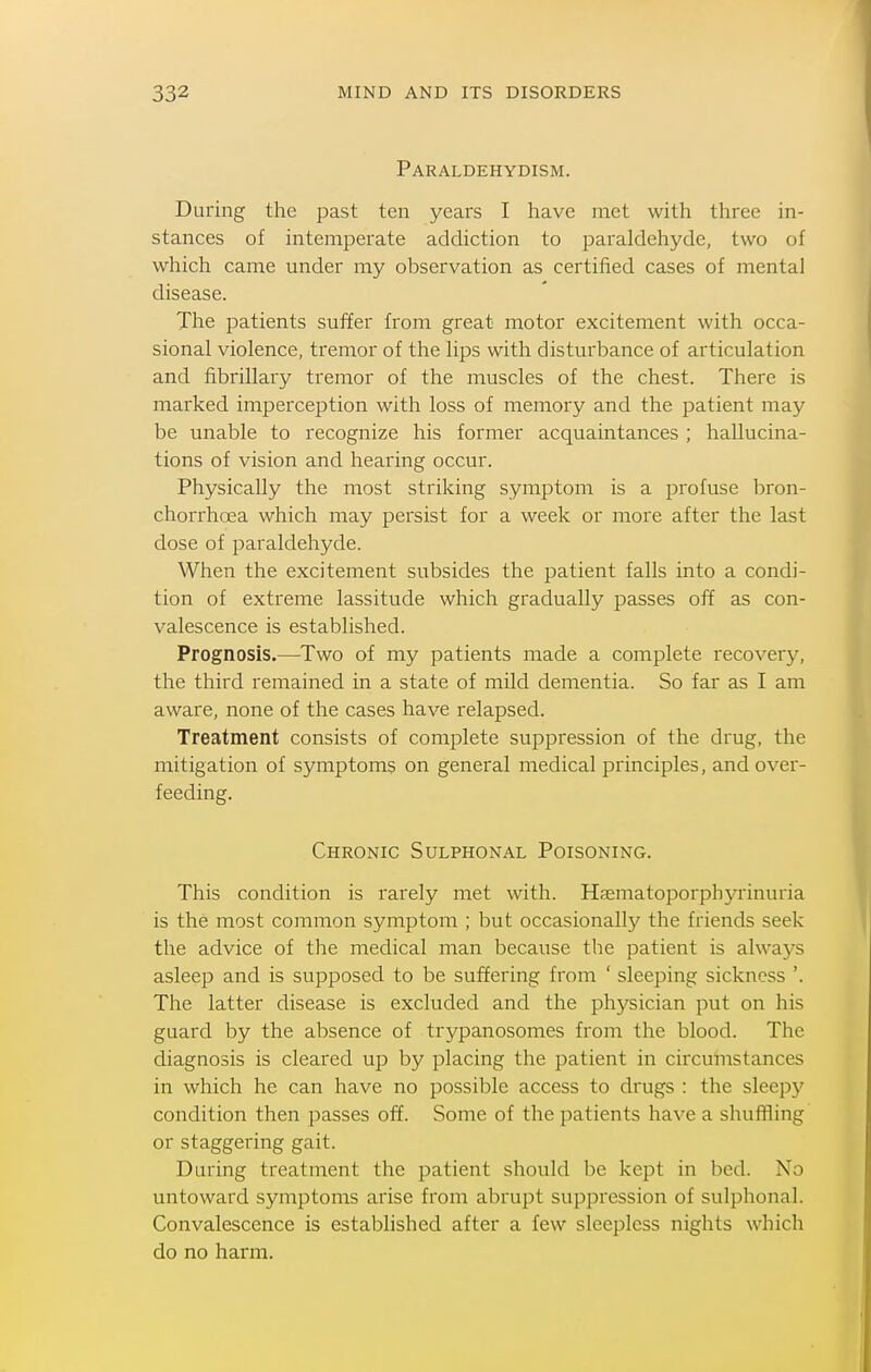 Paraldehydism. During the past ten years I have met with three in- stances of intemperate addiction to paraldehyde, two of which came under my observation as certified cases of mental disease. The patients suffer from great motor excitement with occa- sional violence, tremor of the lips with disturbance of articulation and fibrillary tremor of the muscles of the chest. There is marked imperception with loss of memory and the patient may be unable to recognize his former acquaintances ; hallucina- tions of vision and hearing occur. Physically the most striking symptom is a profuse bron- chorrhoea which may persist for a week or more after the last dose of paraldehyde. When the excitement subsides the patient falls into a condi- tion of extreme lassitude which gradually passes off as con- valescence is established. Prognosis.—Two of my patients made a complete recovery, the third remained in a state of mild dementia. So far as I am aware, none of the cases have relapsed. Treatment consists of complete suppression of the drug, the mitigation of symptoms on general medical principles, and over- feeding. Chronic Sulphonal Poisoning. This condition is rarely met with. Hsematoporphyi'inuria is the most common symptom ; but occasionally the friends seek the advice of the medical man because the patient is always asleep and is supposed to be suffering from ' sleeping sickness '. The latter disease is excluded and the physician put on his guard by the absence of trypanosomes from the blood. The diagnosis is cleared up by placing the patient in circumstances in which he can have no possible access to drugs : the sleepy condition then passes off. Some of the patients have a shuffling or staggering gait. During treatment the patient should be kept in bed. No untoward symptoms arise from abrupt suppression of sulphonal. Convalescence is established after a few sleepless nights which do no harm.