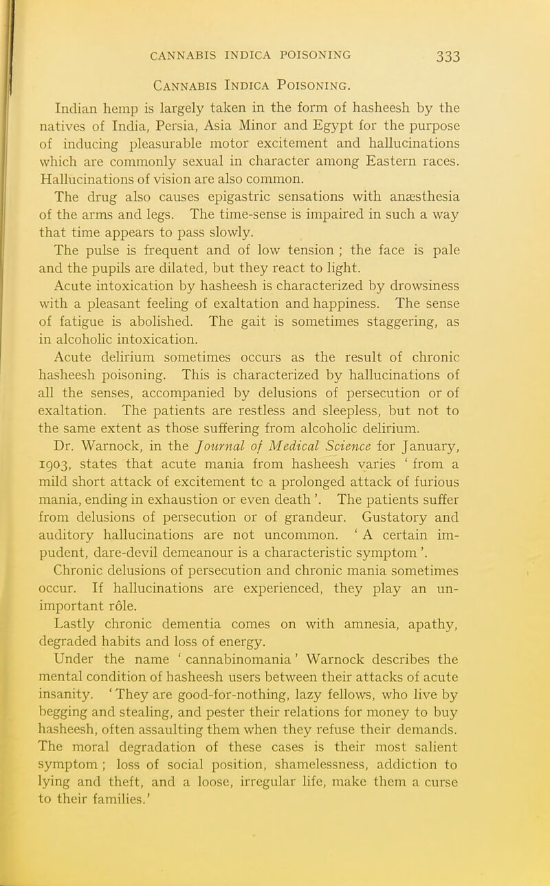 Cannabis Indica Poisoning. Indian hemp is largely taken in the form of hasheesh by the natives of India, Persia, Asia Minor and Egypt for the purpose of inducing pleasurable motor excitement and hallucinations which are commonly sexual in character among Eastern races. Hallucinations of vision are also common. The drug also causes epigastric sensations with anesthesia of the arms and legs. The time-sense is impaired in such a way that time appears to pass slowly. The pulse is frequent and of low tension ; the face is pale and the pupils are dilated, but they react to light. Acute intoxication by hasheesh is characterized by drowsiness with a pleasant feeling of exaltation and happiness. The sense of fatigue is abolished. The gait is sometimes staggering, as in alcoholic intoxication. Acute delirium sometimes occurs as the result of chronic hasheesh poisoning. This is characterized by hallucinations of all the senses, accompanied by delusions of persecution or of exaltation. The patients are restless and sleepless, but not to the same extent as those suffering from alcoholic delirium. Dr. Warnock, in the Journal of Medical Science for January, 1903, states that acute mania from hasheesh varies ' from a mild short attack of excitement to a prolonged attack of furious mania, ending in exhaustion or even death '. The patients suffer from delusions of persecution or of grandeur. Gustatory and auditory hallucinations are not uncommon. ' A certain im- pudent, dare-devil demeanour is a characteristic symptom '. Chronic delusions of persecution and chronic mania sometimes occur. If hallucinations are experienced, they play an un- important role. Lastly chronic dementia comes on with amnesia, apathy, degraded habits and loss of energy. Under the name ' cannabinomania' Warnock describes the mental condition of hasheesh users between their attacks of acute insanity. ' They are good-for-nothing, lazy fellows, who live by begging and stealing, and pester their relations for money to buy hasheesh, often assaulting them when they refuse their demands. The moral degradation of these cases is their most salient symptom ; loss of social position, shamelessness, addiction to lying and theft, and a loose, irregular life, make them a curse to their famihes.'