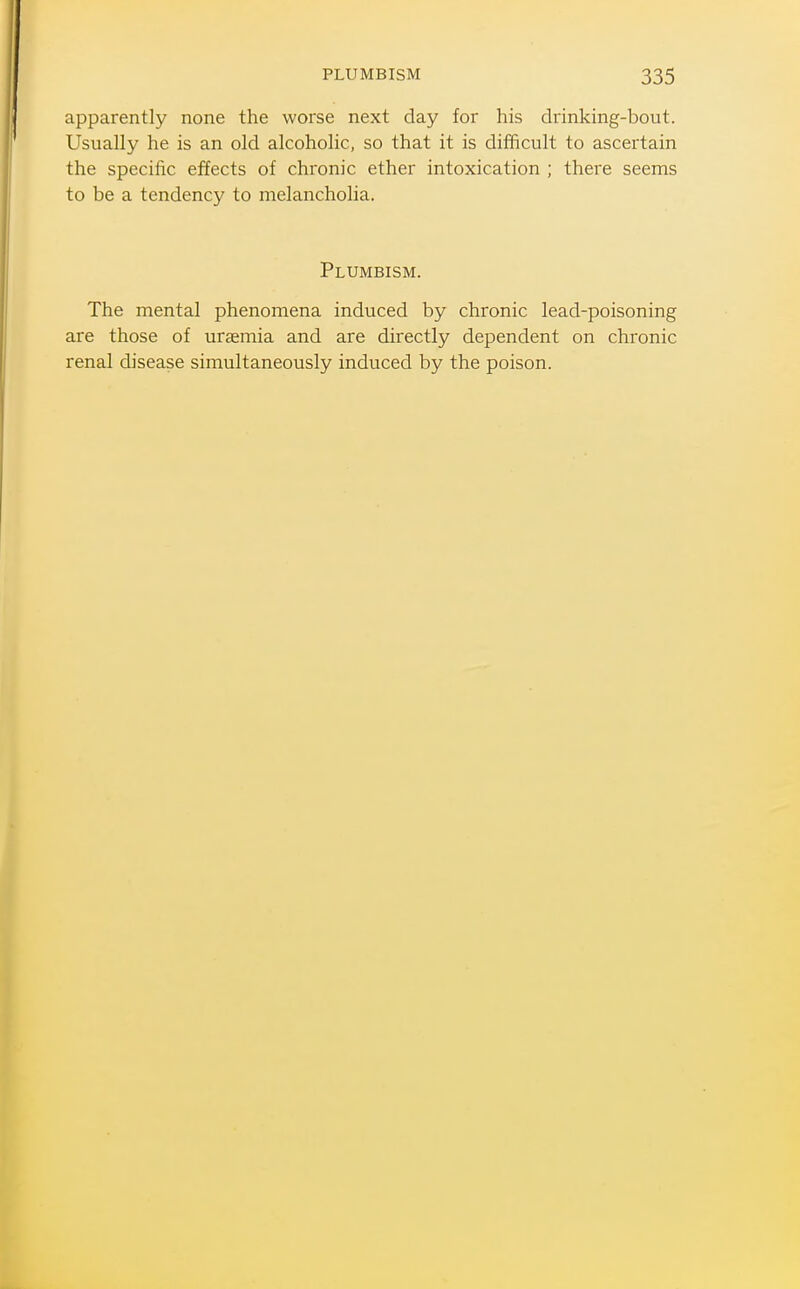 apparently none the worse next day for his drinking-bout. Usually he is an old alcoholic, so that it is difficult to ascertain the specific effects of chronic ether intoxication ; there seems to be a tendency to melancholia. Plumbism. The mental phenomena induced by chronic lead-poisoning are those of uraemia and are directly dependent on chronic renal disease simultaneously induced by the poison.