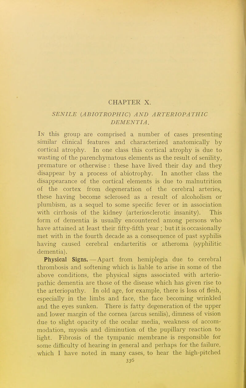 CHAPTER X. SENILE (ABIOTROPHIC) AND ARTERIOPATHIC DEMENTIA. In this group are comprised a number of cases presenting similar clinical features and characterized anatomically by cortical atrophy. In one class this cortical atrophy is due to wasting of the parenchymatous elements as the result of senility, premature or otherwise : these have lived their day and they disappear by a process of abiotrophy. In another class the disappearance of the cortical elements is due to malnutrition of the cortex from degeneration of the cerebral arteries, these having become sclerosed as a result of alcoholism or plumbism, as a sequel to some specific fever or in association with cirrhosis of the kidney (arteriosclerotic insanity). This form of dementia is usually encountered among persons who have attained at least their fifty-fifth year ; but it is occasionally met with in the fourth decade as a consequence of past syphilis having caused cerebral endarteritis or atheroma (syphilitic dementia). Physical Signs. — Apart from hemiplegia due to cerebral thrombosis and softening which is liable to arise in some of the above conditions, the physical signs associated with arterio- pathic dementia are those of the disease which has given rise to the arteriopathy. In old age, for example, there is loss of flesh, especially in the limbs and face, the face becoming wrinkled and the eyes sunken. There is fatty degeneration of the upper and lower margin of the cornea (arcus senilis), dimness of vision due to slight opacity of the ocular media, weakness of accom- modation, myosis and diminution of the pupillary reaction to light. Fibrosis of the tympanic membrane is responsible for some difficulty of hearing in general and perhaps for the failure, which I have noted in many cases, to hear the high-pitched
