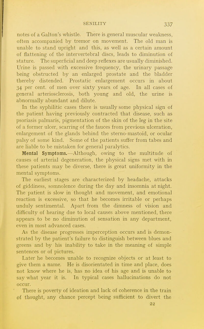notes of a Galton's whistle. There is general muscular weakness, often accompanied by tremor on movement. The old man is unable to stand upright and this, as well as a certain amount of flattening of the intervertebral discs, leads to diminution of stature. The superficial and deep reflexes are usually diminished. Urine is passed with excessive frequency, the urinary passage being obstructed by an enlarged prostate and the bladder thereby distended. Prostatic enlargement occurs in about 34 per cent, of men over sixty years of age. In all cases of general arteriosclerosis, both young and old, the urine is abnormally abundant and dilute. In the syphilitic cases there is usually some physical sign of the patient having previously contracted that disease, such as psoriasis palmaris, pigmentation of the skin of the leg in the site of a former ulcer, scarring of the fauces from previous ulceration, enlargement of the glands behind the sterno -mastoid, or ocular palsy of some kind. Some of the patients suffer from tabes and are liable to be mistaken for general paralytics. Mental Symptoms.—Although, owing to the multitude of causes of arterial degeneration, the physical signs met with in these patients may be diverse, there is great uniformity in the mental symptoms. The earliest stages are characterized by headache, attacks of giddiness, somnolence during the day and insomnia at night. The patient is slow in thought and movement, and emotional reaction is excessive, so that he becomes irritable or perhaps unduly sentimental. Apart from the dimness of vision and difficulty of hearing due to local causes above mentioned, there appears to be no diminution of sensation in any department, even in most advanced cases. As the disease progresses imperception occurs and is demon- strated by the patient's failure to distinguish between blues and greens and by his inability to take in the meaning of simple sentences or of pictures. Later he becomes unable to recognize objects or at least to give them a name. He is disorientated in time and place, does not know where he is, has no idea of his age and is unable to say what year it is. In typical cases hallucinations do not occur. There is poverty of ideation and lack of coherence in the train of thought, any chance percept being sufficient to divert the 22