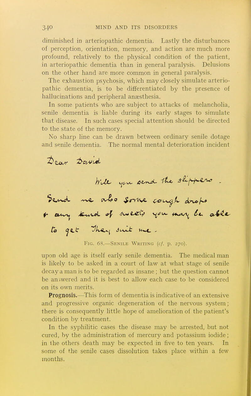 diminished in arteriopathic dementia. Lastly the disturbances of perception, orientation, memory, and action are much more profound, relatively to the physical condition of the patient, in arteriopathic dementia than in general paralysis. Delusions on the other hand are more common in general paralysis. The exhaustion psychosis, which may closely simulate arterio- pathic dementia, is to be differentiated by the presence of hallucinations and peripheral anaesthesia. In some patients who are subject to attacks of melancholia, senile dementia is liable during its early stages to simulate that disease. In such cases special attention should be directed to the state of the memory. No sharp line can be drawn between ordinary senile dotage and senile dementia. The normal mental deterioration incident ^O'wc^ .^-wC cv^o SrrWA. i^i^U iin^/w* to C^(L^ t^A^i ivJJc H*^ , Fig. 6S.—Senile Writing (c/. p. 270). upon old age is itself early senile dementia. The medical man is likely to be asked in a court of law at what stage of senile decay a man is to be regarded as insane ; but the question cannot be answered and it is best to allow each case to be considered on its own merits. Prognosis.—This form of dementia is indicative of an extensive and progressive organic degeneration of the nervous system; there is consequently little hope of amelioration of the patient's condition by treatment. In the syphilitic cases the disease may be arrested, but not cured, by the administration of mercury and potassium iodide; in the others death may be expected in five to ten 5^ears. In some of the senile cases dissolution takes place within a few months.