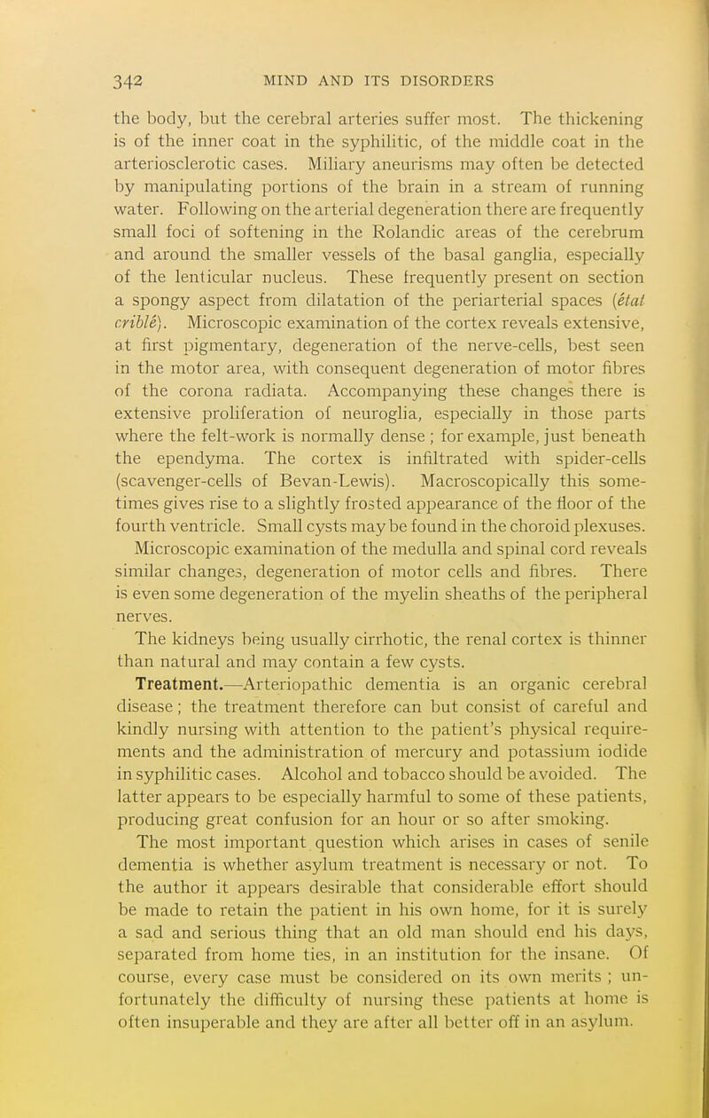 the body, but the cerebral arteries suffer most. The thickening is of the inner coat in the syphihtic, of the middle coat in the arteriosclerotic cases. Miliary aneurisms may often be detected by manipulating portions of the brain in a stream of running water. Following on the arterial degeneration there are frequently small foci of softening in the Rolandic areas of the cerebrum and around the smaller vessels of the basal ganglia, especially of the lenticular nucleus. These h^equently present on section a spongy aspect from dilatation of the periarterial spaces [etal crible). Microscopic examination of the cortex reveals extensive, at first pigmentary, degeneration of the nerve-cells, best seen in the motor area, with consequent degeneration of motor fibres of the corona radiata. Accompanying these changes there is extensive proliferation of neuroglia, especially in those parts where the felt-work is normally dense ; for example, just beneath the ependyma. The cortex is infiltrated with spider-cells (scavenger-cells of Bevan-Lewis). Macroscopically this some- times gives rise to a slightly frosted appearance of the floor of the fourth ventricle. Small cysts maybe found in the choroid plexuses. Microscopic examination of the medulla and spinal cord reveals similar changes, degeneration of motor cells and fibres. There is even some degeneration of the myelin sheaths of the peripheral nerves. The kidneys being usually cirrhotic, the renal cortex is thinner than natural and may contain a few cysts. Treatment.—Arteriopathic dementia is an organic cerebral disease; the treatment therefore can but consist of careful and kindly nursing with attention to the patient's physical require- ments and the administration of mercury and potassium iodide in syphilitic cases. Alcohol and tobacco should be avoided. The latter appears to be especially harmful to some of these patients, producing great confusion for an hour or so after smoking. The most important question which arises in cases of senile dementia is whether asylum treatment is necessary or not. To the author it appears desirable that considerable effort should be made to retain the patient in his own home, for it is surely a sad and serious thing that an old man should end his days, separated from home ties, in an institution for the insane. Of course, every case must be considered on its own merits ; un- fortunately the difficulty of nursing these patients at home is often insuperable and they are after all better off in an asylum.
